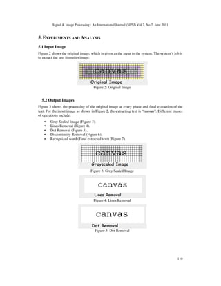 Signal  Image Processing : An International Journal (SIPIJ) Vol.2, No.2, June 2011
110
5. EXPERIMENTS AND ANALYSIS
5.1 Input Image
Figure 2 shows the original image, which is given as the input to the system. The system’s job is
to extract the text from this image.
Figure 2: Original Image
5.2 Output Images
Figure 3 shows the processing of the original image at every phase and final extraction of the
text. For the input image as shown in Figure 2, the extracting text is “canvas”. Different phases
of operations include:
• Gray Scaled Image (Figure 3).
• Lines Removal (Figure 4).
• Dot Removal (Figure 5).
• Discontinuity Removal (Figure 6).
• Recognized word (Final extracted text) (Figure 7).
Figure 3: Gray Scaled Image
Figure 4: Lines Removal
Figure 5: Dot Removal
 