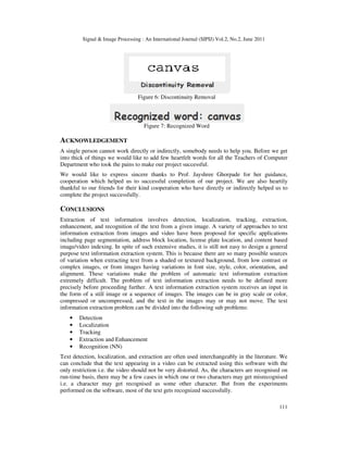 Signal  Image Processing : An International Journal (SIPIJ) Vol.2, No.2, June 2011
111
Figure 6: Discontinuity Removal
Figure 7: Recognized Word
ACKNOWLEDGEMENT
A single person cannot work directly or indirectly, somebody needs to help you. Before we get
into thick of things we would like to add few heartfelt words for all the Teachers of Computer
Department who took the pains to make our project successful.
We would like to express sincere thanks to Prof. Jayshree Ghorpade for her guidance,
cooperation which helped us to successful completion of our project. We are also heartily
thankful to our friends for their kind cooperation who have directly or indirectly helped us to
complete the project successfully.
CONCLUSIONS
Extraction of text information involves detection, localization, tracking, extraction,
enhancement, and recognition of the text from a given image. A variety of approaches to text
information extraction from images and video have been proposed for specific applications
including page segmentation, address block location, license plate location, and content based
image/video indexing. In spite of such extensive studies, it is still not easy to design a general
purpose text information extraction system. This is because there are so many possible sources
of variation when extracting text from a shaded or textured background, from low contrast or
complex images, or from images having variations in font size, style, color, orientation, and
alignment. These variations make the problem of automatic text information extraction
extremely difficult. The problem of text information extraction needs to be defined more
precisely before proceeding further. A text information extraction system receives an input in
the form of a still image or a sequence of images. The images can be in gray scale or color,
compressed or uncompressed, and the text in the images may or may not move. The text
information extraction problem can be divided into the following sub problems:
• Detection
• Localization
• Tracking
• Extraction and Enhancement
• Recognition (NN)
Text detection, localization, and extraction are often used interchangeably in the literature. We
can conclude that the text appearing in a video can be extracted using this software with the
only restriction i.e. the video should not be very distorted. As, the characters are recognised on
run-time basis, there may be a few cases in which one or two characters may get misrecognised
i.e. a character may get recognised as some other character. But from the experiments
performed on the software, most of the text gets recognized successfully.
 