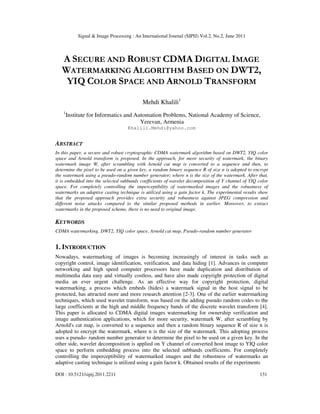 Signal & Image Processing : An International Journal (SIPIJ) Vol.2, No.2, June 2011
DOI : 10.5121/sipij.2011.2211 131
A SECURE AND ROBUST CDMA DIGITAL IMAGE
WATERMARKING ALGORITHM BASED ON DWT2,
YIQ COLOR SPACE AND ARNOLD TRANSFORM
Mehdi Khalili1
1
Institute for Informatics and Automation Problems, National Academy of Science,
Yerevan, Armenia
Khalili.Mehdi@yahoo.com
ABSTRACT
In this paper, a secure and robust cryptographic CDMA watermark algorithm based on DWT2, YIQ color
space and Arnold transform is proposed. In the approach, for more security of watermark, the binary
watermark image W, after scrambling with Arnold cat map is converted to a sequence and then, to
determine the pixel to be used on a given key, a random binary sequence R of size n is adopted to encrypt
the watermark using a pseudo-random number generator; where n is the size of the watermark. After that,
it is embedded into the selected subbands coefficients of wavelet decomposition of Y channel of YIQ color
space. For completely controlling the imperceptibility of watermarked images and the robustness of
watermarks an adaptive casting technique is utilized using a gain factor k. The experimental results show
that the proposed approach provides extra security and robustness against JPEG compression and
different noise attacks compared to the similar proposed methods in earlier. Moreover, to extract
watermarks in the proposed scheme, there is no need to original image.
KEYWORDS
CDMA watermarking, DWT2, YIQ color space, Arnold cat map, Pseudo-random number generator
1. INTRODUCTION
Nowadays, watermarking of images is becoming increasingly of interest in tasks such as
copyright control, image identification, verification, and data hiding [1]. Advances in computer
networking and high speed computer processors have made duplication and distribution of
multimedia data easy and virtually costless, and have also made copyright protection of digital
media an ever urgent challenge. As an effective way for copyright protection, digital
watermarking, a process which embeds (hides) a watermark signal in the host signal to be
protected, has attracted more and more research attention [2-3]. One of the earlier watermarking
techniques, which used wavelet transform, was based on the adding pseudo random codes to the
large coefficients at the high and middle frequency bands of the discrete wavelet transform [4].
This paper is allocated to CDMA digital images watermarking for ownership verification and
image authentication applications, which for more security, watermark W, after scrambling by
Arnold's cat map, is converted to a sequence and then a random binary sequence R of size n is
adopted to encrypt the watermark, where n is the size of the watermark. This adopting process
uses a pseudo- random number generator to determine the pixel to be used on a given key. In the
other side, wavelet decomposition is applied on Y channel of converted host image to YIQ color
space to perform embedding process into the selected subbands coefficients. For completely
controlling the imperceptibility of watermarked images and the robustness of watermarks an
adaptive casting technique is utilized using a gain factor k. Obtained results of the experiments
 