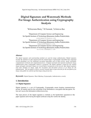 Signal & Image Processing : An International Journal (SIPIJ) Vol.2, No.2, June 2011
DOI : 10.5121/sipij.2011.2214 170
Digital Signature and Watermark Methods
For Image Authentication using Cryptography
Analysis
1
M.Sreerama Murty, 2
D.Veeraiah, 3
A.Srinivas Rao
1
Department of Computer Science and Engineering
Sai Spurthi Institute of Technology,Khamamm,Andhra Pradesh,India
sreerammaturi@yahoo.com
2
Department of Computer Science and Engineering
Sai Spurthi Institute of Technology,Khamamm,Andhra Pradesh,India
veeraiahdvc@gmail.com
3
Department of Computer Science and Engineering
Sai Spurthi Institute of Technology,Khamamm,Andhra Pradesh,India
srinivas.ada@gmail.com
Abstract
The digital signature and watermarking methods are used for image authentication. Digital signature
encodes the signature in a file separate from the original image. Cryptographic algorithms have suggested
several advantages over the traditional encryption algorithms such as high security, speed, reasonable
computational overheads and computational power. A digital watermark and signature method for image
authentication using cryptography analysis is proposed. The digital signature created for the original
image and apply watermark. Images are resized before transmission in the network. After digital signature
and water marking an image, apply the encryption and decryption process to an image for the
authentication. The encryption is used to securely transmit data in open networks for the encryption of an
image using public key and decrypt that image using private key.
Keywords: Digital Signature, Water Marking, Cryptography, Authentication, security
1. Introduction
1.1 Digital Signature
Digital signature is a sort of Cryptography. Cryptography means keeping communications
private. Its mainly used for the converting of the information is encryption and decryption. No
one can’t access the information without access key.
The main process of the digital signature is similarly as the handwritten signauture.its like
paper signature and it having the digital certificate using this verifies the identity.
 