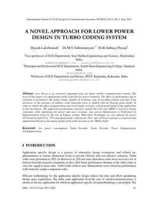 International Journal of VLSI design & Communication Systems (VLSICS) Vol.2, No.2, June 2011
DOI : 10.5121/vlsic.2011.2202 16
A NOVEL APPROACH FOR LOWER POWER
DESIGN IN TURBO CODING SYSTEM
Dayadi.Lakshmaiah1
Dr.M.V.Subramanyam 2
Dr.K.Sathaya Prasad3
1
Asso.professor of ECE Department, Sree Dattha Engineering and Science, Hyderabad,
India.
laxmanrecw@gmail.com , lachi_rec@yahoo.co.in
2
Principal and Professorof ECE Department, Santhi Ram Engineering College, Nandyal,
India.
mvsraj@yahoo.com
3
Professor of ECE Department and Rector, JNTU Kakinada, Kakinada, India.
prasad_kodati@yahoo.co.in
Abstract: Low Power is an extremely important issue for future mobile communication systems; The
focus of this paper is to implementat turbo codes for low power solutions. The effect on performance due to
variation in parameters like frame length, number of iterations, type of encoding scheme and type of the
interleave in the presence of additive white Gaussian noise is studied with the floating point model. In
order to obtain the effect of quantization and word length variation, a fixed point model of the application
is also developed.. The application performance measure, namely bit-error rate (BER) is used as a design
constraint while optimizing for power and area coverage. Low power Optimization is Performed on
Implementation levels by the use of Voltage scaling. With those Techniques we can reduced the power
98.5%and Area(LUT) is 57% and speed grade is Increased .This type of Power maneger is proposed and
implemented based on the timing details of the turbo decoder in the VHDL model.
Keywords: low power consumption, Turbo Encoder, Turbo Decoder, Power Ooptimization,
AreaOptimization.
I INTRODUCTION
Application specific design is a process of alternative design evaluations and refined im-
plementations at various abstraction levels to provide efficient and cost effective solutions. Turbo
codes were presented in 1993, by Berrou et al. [20] and since then these codes have received a lot of
interest from the research community as they offer better performance thanany of the other codes at
very low signal to noise ratio. Turbo codes achieve near Shannonlimit error correction performance
with relatively simple component codes.
Efficient methodology for the application specific design reduces the time and effort spentduring
design space exploration. The turbo code application from the area of wirelesscommunications is
chosen as the key application for which an application specific designmethodology is developed. The
 