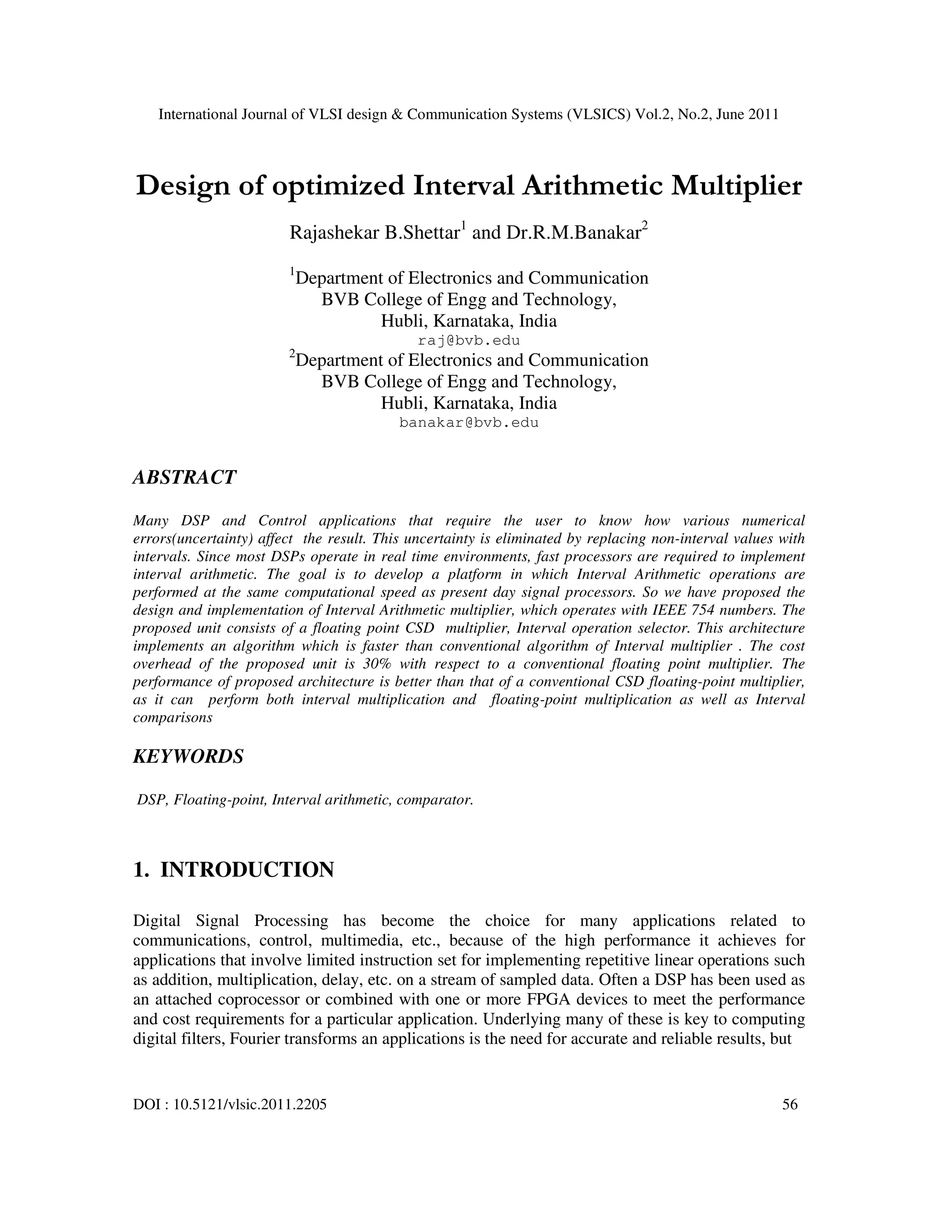 International Journal of VLSI design & Communication Systems (VLSICS) Vol.2, No.2, June 2011
DOI : 10.5121/vlsic.2011.2205 56
Design of optimized Interval Arithmetic Multiplier
Rajashekar B.Shettar1
and Dr.R.M.Banakar2
1
Department of Electronics and Communication
BVB College of Engg and Technology,
Hubli, Karnataka, India
raj@bvb.edu
2
Department of Electronics and Communication
BVB College of Engg and Technology,
Hubli, Karnataka, India
banakar@bvb.edu
ABSTRACT
Many DSP and Control applications that require the user to know how various numerical
errors(uncertainty) affect the result. This uncertainty is eliminated by replacing non-interval values with
intervals. Since most DSPs operate in real time environments, fast processors are required to implement
interval arithmetic. The goal is to develop a platform in which Interval Arithmetic operations are
performed at the same computational speed as present day signal processors. So we have proposed the
design and implementation of Interval Arithmetic multiplier, which operates with IEEE 754 numbers. The
proposed unit consists of a floating point CSD multiplier, Interval operation selector. This architecture
implements an algorithm which is faster than conventional algorithm of Interval multiplier . The cost
overhead of the proposed unit is 30% with respect to a conventional floating point multiplier. The
performance of proposed architecture is better than that of a conventional CSD floating-point multiplier,
as it can perform both interval multiplication and floating-point multiplication as well as Interval
comparisons
KEYWORDS
DSP, Floating-point, Interval arithmetic, comparator.
1. INTRODUCTION
Digital Signal Processing has become the choice for many applications related to
communications, control, multimedia, etc., because of the high performance it achieves for
applications that involve limited instruction set for implementing repetitive linear operations such
as addition, multiplication, delay, etc. on a stream of sampled data. Often a DSP has been used as
an attached coprocessor or combined with one or more FPGA devices to meet the performance
and cost requirements for a particular application. Underlying many of these is key to computing
digital filters, Fourier transforms an applications is the need for accurate and reliable results, but
 