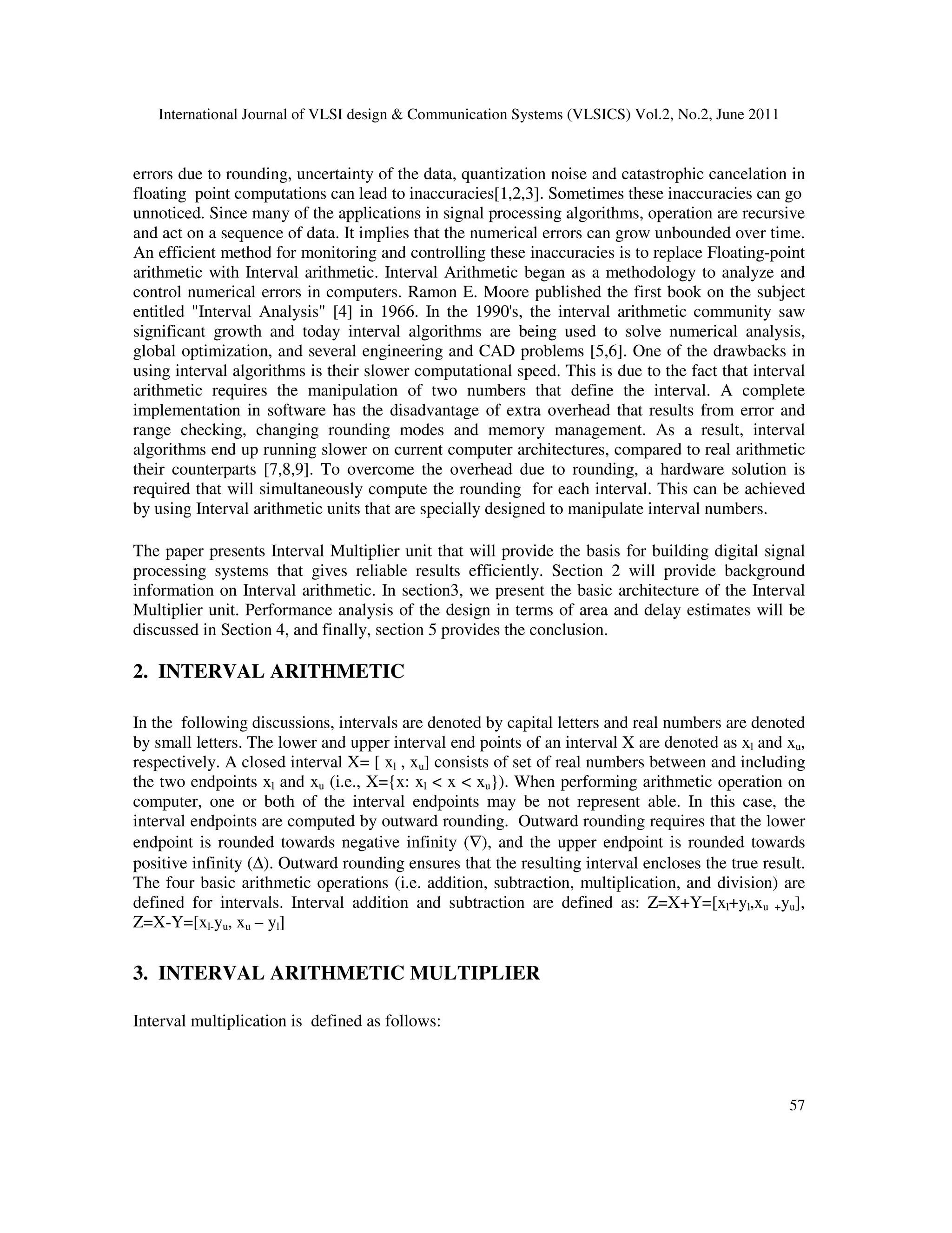 International Journal of VLSI design & Communication Systems (VLSICS) Vol.2, No.2, June 2011
57
errors due to rounding, uncertainty of the data, quantization noise and catastrophic cancelation in
floating point computations can lead to inaccuracies[1,2,3]. Sometimes these inaccuracies can go
unnoticed. Since many of the applications in signal processing algorithms, operation are recursive
and act on a sequence of data. It implies that the numerical errors can grow unbounded over time.
An efficient method for monitoring and controlling these inaccuracies is to replace Floating-point
arithmetic with Interval arithmetic. Interval Arithmetic began as a methodology to analyze and
control numerical errors in computers. Ramon E. Moore published the first book on the subject
entitled "Interval Analysis" [4] in 1966. In the 1990's, the interval arithmetic community saw
significant growth and today interval algorithms are being used to solve numerical analysis,
global optimization, and several engineering and CAD problems [5,6]. One of the drawbacks in
using interval algorithms is their slower computational speed. This is due to the fact that interval
arithmetic requires the manipulation of two numbers that define the interval. A complete
implementation in software has the disadvantage of extra overhead that results from error and
range checking, changing rounding modes and memory management. As a result, interval
algorithms end up running slower on current computer architectures, compared to real arithmetic
their counterparts [7,8,9]. To overcome the overhead due to rounding, a hardware solution is
required that will simultaneously compute the rounding for each interval. This can be achieved
by using Interval arithmetic units that are specially designed to manipulate interval numbers.
The paper presents Interval Multiplier unit that will provide the basis for building digital signal
processing systems that gives reliable results efficiently. Section 2 will provide background
information on Interval arithmetic. In section3, we present the basic architecture of the Interval
Multiplier unit. Performance analysis of the design in terms of area and delay estimates will be
discussed in Section 4, and finally, section 5 provides the conclusion.
2. INTERVAL ARITHMETIC
In the following discussions, intervals are denoted by capital letters and real numbers are denoted
by small letters. The lower and upper interval end points of an interval X are denoted as xl and xu,
respectively. A closed interval X= [ xl , xu] consists of set of real numbers between and including
the two endpoints xl and xu (i.e., X={x: xl < x < xu}). When performing arithmetic operation on
computer, one or both of the interval endpoints may be not represent able. In this case, the
interval endpoints are computed by outward rounding. Outward rounding requires that the lower
endpoint is rounded towards negative infinity (∇), and the upper endpoint is rounded towards
positive infinity (∆). Outward rounding ensures that the resulting interval encloses the true result.
The four basic arithmetic operations (i.e. addition, subtraction, multiplication, and division) are
defined for intervals. Interval addition and subtraction are defined as: Z=X+Y=[xl+yl,xu +yu],
Z=X-Y=[xl-yu, xu – yl]
3. INTERVAL ARITHMETIC MULTIPLIER
Interval multiplication is defined as follows:
 