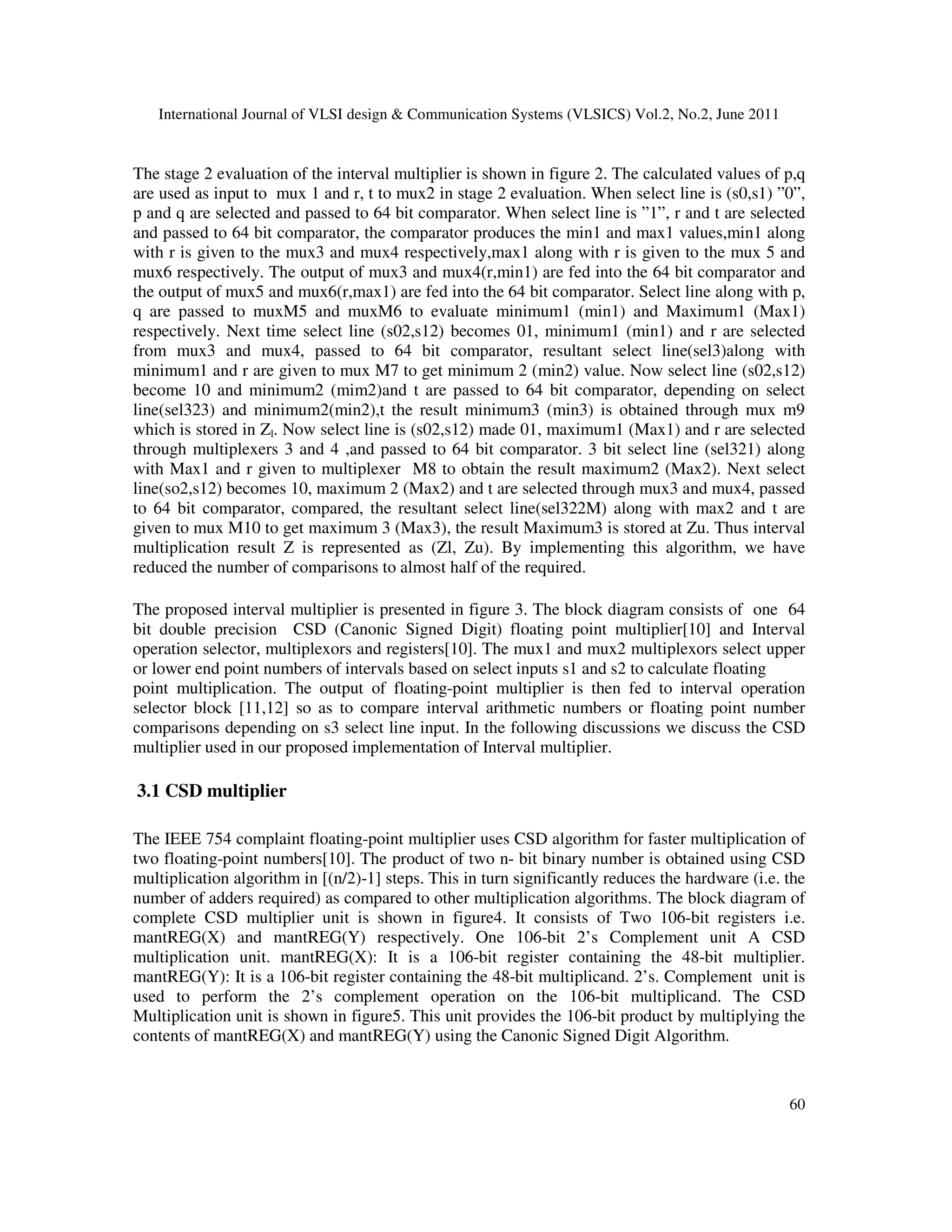 International Journal of VLSI design & Communication Systems (VLSICS) Vol.2, No.2, June 2011
60
The stage 2 evaluation of the interval multiplier is shown in figure 2. The calculated values of p,q
are used as input to mux 1 and r, t to mux2 in stage 2 evaluation. When select line is (s0,s1) ”0”,
p and q are selected and passed to 64 bit comparator. When select line is ”1”, r and t are selected
and passed to 64 bit comparator, the comparator produces the min1 and max1 values,min1 along
with r is given to the mux3 and mux4 respectively,max1 along with r is given to the mux 5 and
mux6 respectively. The output of mux3 and mux4(r,min1) are fed into the 64 bit comparator and
the output of mux5 and mux6(r,max1) are fed into the 64 bit comparator. Select line along with p,
q are passed to muxM5 and muxM6 to evaluate minimum1 (min1) and Maximum1 (Max1)
respectively. Next time select line (s02,s12) becomes 01, minimum1 (min1) and r are selected
from mux3 and mux4, passed to 64 bit comparator, resultant select line(sel3)along with
minimum1 and r are given to mux M7 to get minimum 2 (min2) value. Now select line (s02,s12)
become 10 and minimum2 (mim2)and t are passed to 64 bit comparator, depending on select
line(sel323) and minimum2(min2),t the result minimum3 (min3) is obtained through mux m9
which is stored in Zl. Now select line is (s02,s12) made 01, maximum1 (Max1) and r are selected
through multiplexers 3 and 4 ,and passed to 64 bit comparator. 3 bit select line (sel321) along
with Max1 and r given to multiplexer M8 to obtain the result maximum2 (Max2). Next select
line(so2,s12) becomes 10, maximum 2 (Max2) and t are selected through mux3 and mux4, passed
to 64 bit comparator, compared, the resultant select line(sel322M) along with max2 and t are
given to mux M10 to get maximum 3 (Max3), the result Maximum3 is stored at Zu. Thus interval
multiplication result Z is represented as (Zl, Zu). By implementing this algorithm, we have
reduced the number of comparisons to almost half of the required.
The proposed interval multiplier is presented in figure 3. The block diagram consists of one 64
bit double precision CSD (Canonic Signed Digit) floating point multiplier[10] and Interval
operation selector, multiplexors and registers[10]. The mux1 and mux2 multiplexors select upper
or lower end point numbers of intervals based on select inputs s1 and s2 to calculate floating
point multiplication. The output of floating-point multiplier is then fed to interval operation
selector block [11,12] so as to compare interval arithmetic numbers or floating point number
comparisons depending on s3 select line input. In the following discussions we discuss the CSD
multiplier used in our proposed implementation of Interval multiplier.
3.1 CSD multiplier
The IEEE 754 complaint floating-point multiplier uses CSD algorithm for faster multiplication of
two floating-point numbers[10]. The product of two n- bit binary number is obtained using CSD
multiplication algorithm in [(n/2)-1] steps. This in turn significantly reduces the hardware (i.e. the
number of adders required) as compared to other multiplication algorithms. The block diagram of
complete CSD multiplier unit is shown in figure4. It consists of Two 106-bit registers i.e.
mantREG(X) and mantREG(Y) respectively. One 106-bit 2’s Complement unit A CSD
multiplication unit. mantREG(X): It is a 106-bit register containing the 48-bit multiplier.
mantREG(Y): It is a 106-bit register containing the 48-bit multiplicand. 2’s. Complement unit is
used to perform the 2’s complement operation on the 106-bit multiplicand. The CSD
Multiplication unit is shown in figure5. This unit provides the 106-bit product by multiplying the
contents of mantREG(X) and mantREG(Y) using the Canonic Signed Digit Algorithm.
 