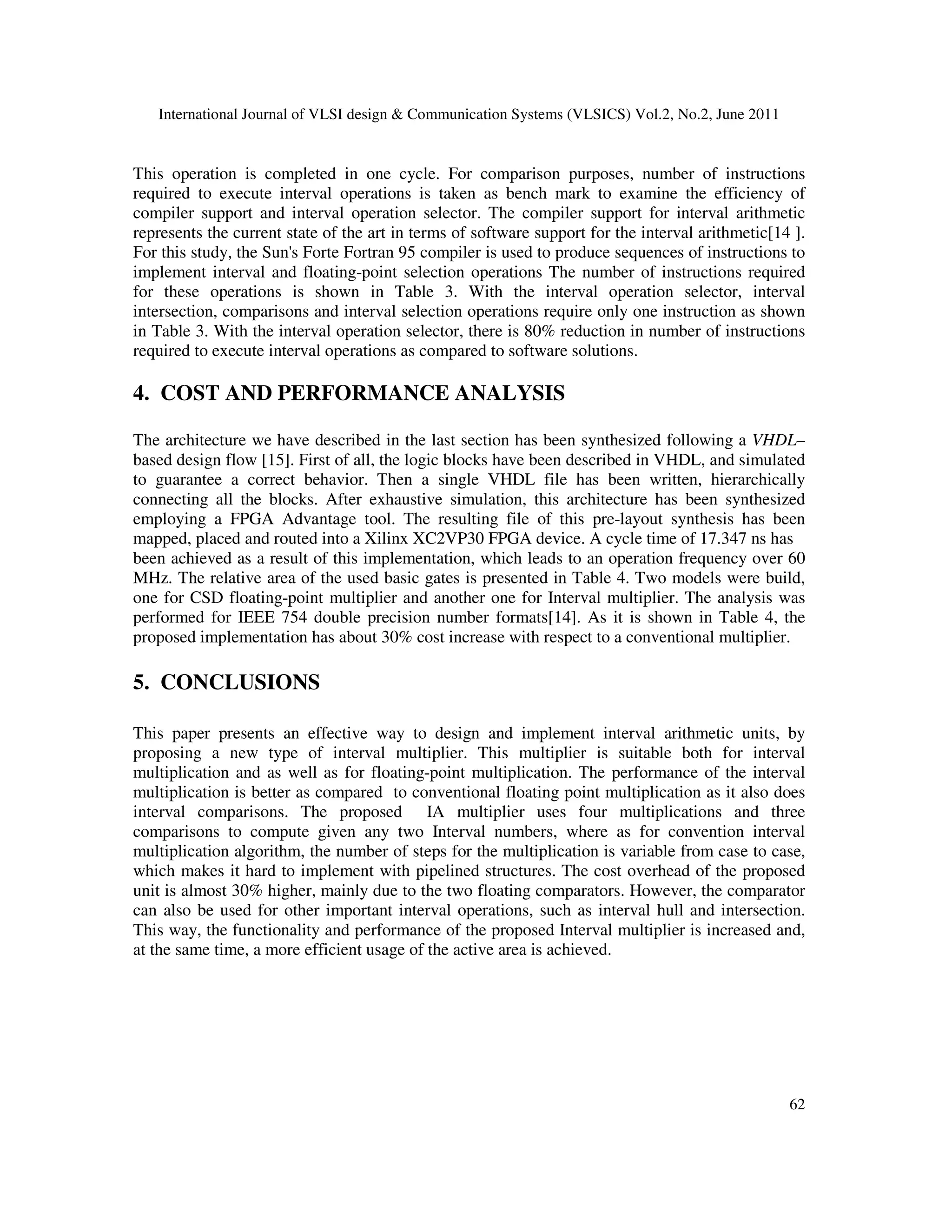 International Journal of VLSI design & Communication Systems (VLSICS) Vol.2, No.2, June 2011
62
This operation is completed in one cycle. For comparison purposes, number of instructions
required to execute interval operations is taken as bench mark to examine the efficiency of
compiler support and interval operation selector. The compiler support for interval arithmetic
represents the current state of the art in terms of software support for the interval arithmetic[14 ].
For this study, the Sun's Forte Fortran 95 compiler is used to produce sequences of instructions to
implement interval and floating-point selection operations The number of instructions required
for these operations is shown in Table 3. With the interval operation selector, interval
intersection, comparisons and interval selection operations require only one instruction as shown
in Table 3. With the interval operation selector, there is 80% reduction in number of instructions
required to execute interval operations as compared to software solutions.
4. COST AND PERFORMANCE ANALYSIS
The architecture we have described in the last section has been synthesized following a VHDL–
based design flow [15]. First of all, the logic blocks have been described in VHDL, and simulated
to guarantee a correct behavior. Then a single VHDL file has been written, hierarchically
connecting all the blocks. After exhaustive simulation, this architecture has been synthesized
employing a FPGA Advantage tool. The resulting file of this pre-layout synthesis has been
mapped, placed and routed into a Xilinx XC2VP30 FPGA device. A cycle time of 17.347 ns has
been achieved as a result of this implementation, which leads to an operation frequency over 60
MHz. The relative area of the used basic gates is presented in Table 4. Two models were build,
one for CSD floating-point multiplier and another one for Interval multiplier. The analysis was
performed for IEEE 754 double precision number formats[14]. As it is shown in Table 4, the
proposed implementation has about 30% cost increase with respect to a conventional multiplier.
5. CONCLUSIONS
This paper presents an effective way to design and implement interval arithmetic units, by
proposing a new type of interval multiplier. This multiplier is suitable both for interval
multiplication and as well as for floating-point multiplication. The performance of the interval
multiplication is better as compared to conventional floating point multiplication as it also does
interval comparisons. The proposed IA multiplier uses four multiplications and three
comparisons to compute given any two Interval numbers, where as for convention interval
multiplication algorithm, the number of steps for the multiplication is variable from case to case,
which makes it hard to implement with pipelined structures. The cost overhead of the proposed
unit is almost 30% higher, mainly due to the two floating comparators. However, the comparator
can also be used for other important interval operations, such as interval hull and intersection.
This way, the functionality and performance of the proposed Interval multiplier is increased and,
at the same time, a more efficient usage of the active area is achieved.
 