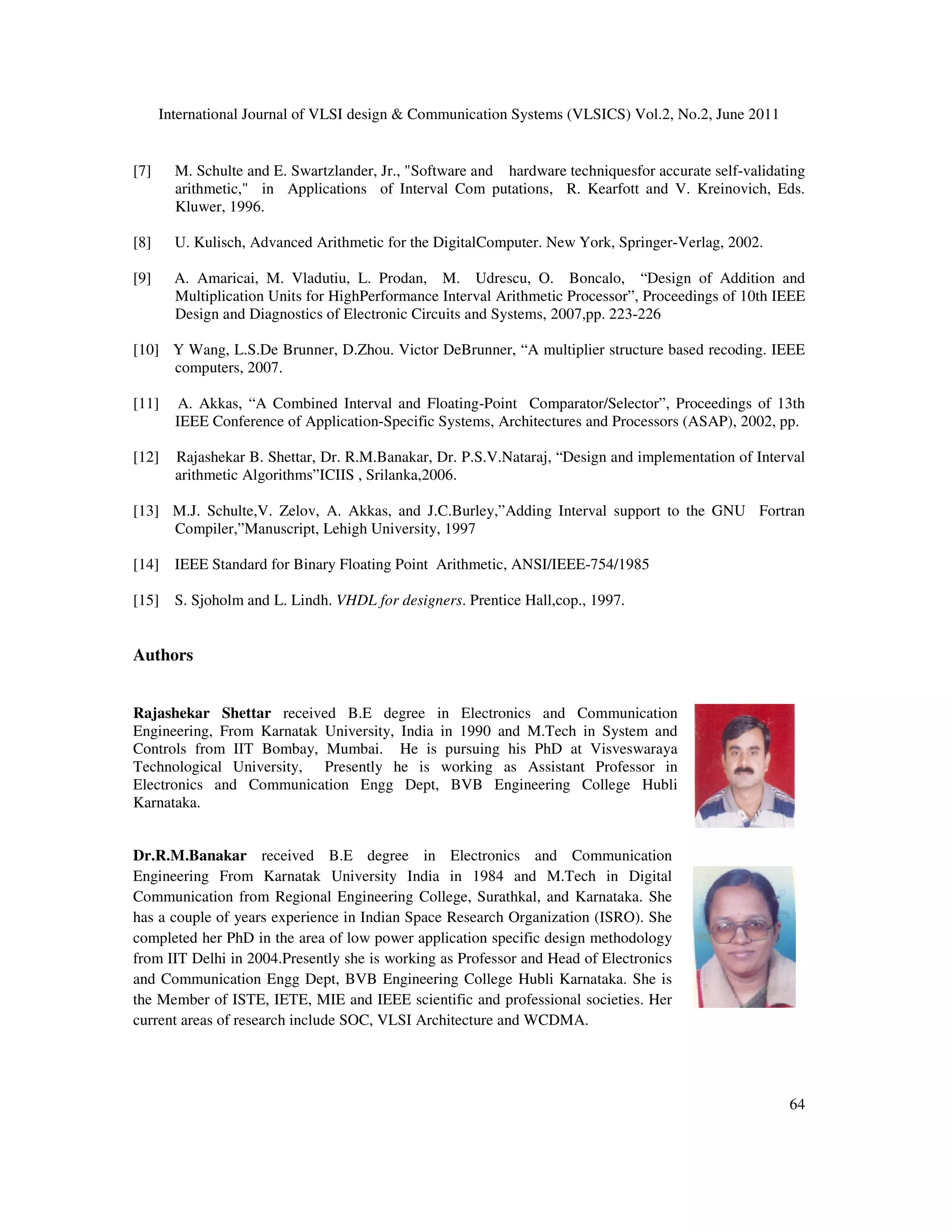 International Journal of VLSI design & Communication Systems (VLSICS) Vol.2, No.2, June 2011
64
[7] M. Schulte and E. Swartzlander, Jr., "Software and hardware techniquesfor accurate self-validating
arithmetic," in Applications of Interval Com putations, R. Kearfott and V. Kreinovich, Eds.
Kluwer, 1996.
[8] U. Kulisch, Advanced Arithmetic for the DigitalComputer. New York, Springer-Verlag, 2002.
[9] A. Amaricai, M. Vladutiu, L. Prodan, M. Udrescu, O. Boncalo, “Design of Addition and
Multiplication Units for HighPerformance Interval Arithmetic Processor”, Proceedings of 10th IEEE
Design and Diagnostics of Electronic Circuits and Systems, 2007,pp. 223-226
[10] Y Wang, L.S.De Brunner, D.Zhou. Victor DeBrunner, “A multiplier structure based recoding. IEEE
computers, 2007.
[11] A. Akkas, “A Combined Interval and Floating-Point Comparator/Selector”, Proceedings of 13th
IEEE Conference of Application-Specific Systems, Architectures and Processors (ASAP), 2002, pp.
[12] Rajashekar B. Shettar, Dr. R.M.Banakar, Dr. P.S.V.Nataraj, “Design and implementation of Interval
arithmetic Algorithms”ICIIS , Srilanka,2006.
[13] M.J. Schulte,V. Zelov, A. Akkas, and J.C.Burley,”Adding Interval support to the GNU Fortran
Compiler,”Manuscript, Lehigh University, 1997
[14] IEEE Standard for Binary Floating Point Arithmetic, ANSI/IEEE-754/1985
[15] S. Sjoholm and L. Lindh. VHDL for designers. Prentice Hall,cop., 1997.
Authors
Rajashekar Shettar received B.E degree in Electronics and Communication
Engineering, From Karnatak University, India in 1990 and M.Tech in System and
Controls from IIT Bombay, Mumbai. He is pursuing his PhD at Visveswaraya
Technological University, Presently he is working as Assistant Professor in
Electronics and Communication Engg Dept, BVB Engineering College Hubli
Karnataka.
Dr.R.M.Banakar received B.E degree in Electronics and Communication
Engineering From Karnatak University India in 1984 and M.Tech in Digital
Communication from Regional Engineering College, Surathkal, and Karnataka. She
has a couple of years experience in Indian Space Research Organization (ISRO). She
completed her PhD in the area of low power application specific design methodology
from IIT Delhi in 2004.Presently she is working as Professor and Head of Electronics
and Communication Engg Dept, BVB Engineering College Hubli Karnataka. She is
the Member of ISTE, IETE, MIE and IEEE scientific and professional societies. Her
current areas of research include SOC, VLSI Architecture and WCDMA.
 