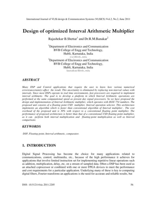 International Journal of VLSI design & Communication Systems (VLSICS) Vol.2, No.2, June 2011
DOI : 10.5121/vlsic.2011.2205 56
Design of optimized Interval Arithmetic Multiplier
Rajashekar B.Shettar1
and Dr.R.M.Banakar2
1
Department of Electronics and Communication
BVB College of Engg and Technology,
Hubli, Karnataka, India
raj@bvb.edu
2
Department of Electronics and Communication
BVB College of Engg and Technology,
Hubli, Karnataka, India
banakar@bvb.edu
ABSTRACT
Many DSP and Control applications that require the user to know how various numerical
errors(uncertainty) affect the result. This uncertainty is eliminated by replacing non-interval values with
intervals. Since most DSPs operate in real time environments, fast processors are required to implement
interval arithmetic. The goal is to develop a platform in which Interval Arithmetic operations are
performed at the same computational speed as present day signal processors. So we have proposed the
design and implementation of Interval Arithmetic multiplier, which operates with IEEE 754 numbers. The
proposed unit consists of a floating point CSD multiplier, Interval operation selector. This architecture
implements an algorithm which is faster than conventional algorithm of Interval multiplier . The cost
overhead of the proposed unit is 30% with respect to a conventional floating point multiplier. The
performance of proposed architecture is better than that of a conventional CSD floating-point multiplier,
as it can perform both interval multiplication and floating-point multiplication as well as Interval
comparisons
KEYWORDS
DSP, Floating-point, Interval arithmetic, comparator.
1. INTRODUCTION
Digital Signal Processing has become the choice for many applications related to
communications, control, multimedia, etc., because of the high performance it achieves for
applications that involve limited instruction set for implementing repetitive linear operations such
as addition, multiplication, delay, etc. on a stream of sampled data. Often a DSP has been used as
an attached coprocessor or combined with one or more FPGA devices to meet the performance
and cost requirements for a particular application. Underlying many of these is key to computing
digital filters, Fourier transforms an applications is the need for accurate and reliable results, but
 