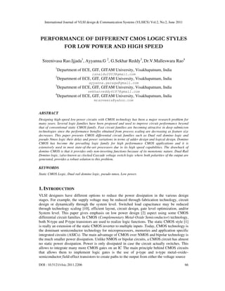 International Journal of VLSI design & Communication Systems (VLSICS) Vol.2, No.2, June 2011
DOI : 10.5121/vlsic.2011.2206 66
PERFORMANCE OF DIFFERENT CMOS LOGIC STYLES
FOR LOW POWER AND HIGH SPEED
Sreenivasa Rao.Ijjada1
, Ayyanna.G 2
, G.Sekhar Reddy3
, Dr.V.Malleswara Rao4
1
Department of ECE, GIT, GITAM University, Visakhapatnam, India
isnaidu2003@gmail.com
2
Department of ECE, GIT, GITAM University, Visakhapatnam, India
ayyanna.garaga@gmail.com
3
Department of ECE, GIT, GITAM University, Visakhapatnam, India
sekharreddy4187@gmail.com
4
Department of ECE, GIT, GITAM University, Visakhapatnam, India
mraoveera@yahoo.com
ABSTRACT
Designing high-speed low-power circuits with CMOS technology has been a major research problem for
many years. Several logic families have been proposed and used to improve circuit performance beyond
that of conventional static CMOS family. Fast circuit families are becoming attractive in deep submicron
technologies since the performance benefits obtained from process scaling are decreasing as feature size
decreases. This paper presents CMOS differential circuit families such as Dual rail domino logic and
pseudo Nmos logic their delay and power variations in terms of adder design and logical design. Domino
CMOS has become the prevailing logic family for high performance CMOS applications and it is
extensively used in most state-of-the-art processors due to its high speed capabilities. The drawback of
domino CMOS is that it provides only non-inverting functions because of its monotonic nature. Dual-Rail
Domino logic, (also known as clocked Cascade voltage switch logic where both polarities of the output are
generated, provides a robust solution to this problem.
KEYWORDS
Static CMOS Logic, Dual rail domino logic, pseudo nmos, Low power.
1. INTRODUCTION
VLSI designers have different options to reduce the power dissipation in the various design
stages. For example, the supply voltage may be reduced through fabrication technology, circuit
design or dynamically through the system level. Switched load capacitance may be reduced
through technology scaling [10], efficient layout, circuit design, gate level optimization, and/or
System level. This paper gives emphasis on low power design [2] aspect using some CMOS
differential circuit families. In CMOS (Complementary Metal-Oxide Semiconductor) technology,
both N-type and P-type transistors are used to realize logic functions. The static CMOS style [1]
is really an extension of the static CMOS inverter to multiple inputs .Today, CMOS technology is
the dominant semiconductor technology for microprocessors, memories and application specific
integrated circuits (ASICs). The main advantage of CMOS over NMOS and bipolar technology is
the much smaller power dissipation. Unlike NMOS or bipolar circuits, a CMOS circuit has almost
no static power dissipation. Power is only dissipated in case the circuit actually switches. This
allows to integrate many more CMOS gates on an IC The main principle behind CMOS circuits
that allows them to implement logic gates is the use of p-type and n-type metal–oxide–
semiconductor field-effect transistors to create paths to the output from either the voltage source
 