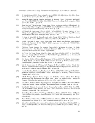 International Journal of VLSI design & Communication Systems (VLSICS) Vol.2, No.2, June 2011
96
[21] D. Radhakrishnan, (2001) “Low-voltage low-power CMOS full adder”, Proc. Inst. Elect. Engg.
Circuits Devices Systems, Vol. 148, No. 1, pp. 19-24.
[22] Ahmed M. Shams, Tarek K. Darwish, and Magdy A. Bayoumi, (2002) “Performance Analysis of
Low-Power 1-Bit CMOS Full Adder Cells”, IEEE Trans. on Very Large Scale Integration (VLSI)
Systems, Vol. 10, No. 1, pp. 20–29.
[23] Hung Tien Bui, Yuke Wang and Yingtao Jiang, (2002) “Design and Analysis of Low-Power 10-
Transistor Full Adders Using Novel XOR-XNOR Gates,” IEEE Trans. on Circuits & Systems II:
Analog and Digital Signal Processing, Vol. 49, No. 1, pp. 25-30.
[24] S. Wairya, R. K. Nagaria and S. Tiwari, (2010) “A Novel CMOS Full Adder Topology for Low
Voltage VLSI Applications” International Conference on Emerging Trends in Signal Processing
& VLSI Design ‘SPVL2010’, Hyderabad, India, pp. 1142-1146.
[25] Y. Jiang, A. Alsheridah, Y. Wang, E. shah, and J. Chung, (2004) “A Novel Multiplexer-Based
Low Power Full Adder”, IEEE Trans. on Circuits and Systems, Vol. 51, No. 7.
[26] Fartash Vasefi and Z. Abid, (2005) “Low Power N-bit Adders and Multiplier Using Lowest
Number of Transistors 1- bit Adders”, IEEE conference proceeding of CCECE/CCGEI,
Saskatoon, pp.1731-1734.
[27] Chip-Hong Chang, Jiangmin Gu, Mingyan Zhang, (2005) “A Review of 0.18µm Full Adder
Performances for Tree Structured Arithmetic Circuits”, IEEE Trans. on Very Large Scale
Integration (VLSI) Systems, Vol. 13, No. 6, pp. 686-695.
[28] Jin-Fa-Lin, Yin-Tsung Hwang, Ming-Hwa Sheu, and Cheng- Che Ho, (2007) “A Novel High-
Speed and Energy Efficient 10-Transistor Full Adder Design", IEEE Trans. on Circuits and
Systems I, Vol. 54, No. 5, pp.1050-1059.
[29] Shiv Shankar Mishra, S.Wairya, R.K. Nagaria and S. Tiwari, (2009) “New Design Methodologies
for High Speed Low Power XOR-XNOR Circuits”, Journal of World Academy Science,
Engineering and Technology (WASET , Vol. 55, No. 35, pp. 200-206.
[30] Adarsh Kumar Agrawal, S.Wairya, R.K. Nagaria, S. Tiwari, (2009) “A New Mixed Gate
Diffusion Input Full Adder Topology for High Speed Low Power Digital Circuits”, World Appl.
Sci. J. (WASJ) 7 (Special Issue of Computer & IT): pp. 138-144.
[31] Sourabh Kamthey, T.N.Sharma, R.K.Nagaria, S. Wairya (2009) “A Novel Design for Testability
of Multiple Precharged Domino CMOS Circuits”, World Appl. Sci. J. (WASJ) 7 (Special Issue of
Computer & IT), pp. 175-181.
[32] Subodh Wairya, Rajendra Kumar Nagaria and Sudarshan Tiwari, (2011) “New Design
Methodologies for High-Speed Low-Voltage 1-Bit CMOS Full Adder Circuits”, Journal of
Computer Technology and Application (JCTA), Vol. 2, No. 3, pp. 190-198.
[33] Keivan Navi, Roshanak Zabihi, Majid Haghparast, Touraj Nikobin, (2008) “A Novel Mixed Mode
Current and Dynamic Voltage Full adder,” World Applied Sciences Journal, Vol.4, pp. 289 -294.
[34] Reza Faghih Mirzaee, Mohammad Hossein Moaiyeri, Keivan Navi, (2010) “High Speed NP-
CMOS and Multi-Output Dynamic Full Adder Cells,” International Journal of Electrical and
Electronics Engineering, Vol. 4, pp. 304-310.
[35] Rumi Zhang, Konrad Walus, Wei Wang and Graham A. Jullien, (2004) “A Method of Majority
Logic Reduction for Quantum Cellular Automata”, IEEE Trans. On Nanotechnology, Vol. 3, No.
4, pp. 443-450.
[36] Walid Ibrahim, Valeriu Beiu, and Mawahib Hussein Sulieman, (2008) “On the Reliability of
Majority Gates Full Adders”, IEEE Trans. On Nanotechnology, Vol. 7, No. 1, pp. 57-67.
[37] Keivan Navi, Omid Kavehei, Mahnoush Rouholamini, Amir Sahafi, Shima Mehrabi, (2007) “A
Novel CMOS Full Adder", 20th
International Conference on VLSI Design (VLSID'07), India, pp.
303-307.
 