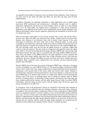 International Journal of VLSI design & Communication Systems (VLSICS) Vol.2, No.2, June 2011
79
size depends on the number of transistors, their size and the wiring complexity. Some of them use
one logic style for the whole full adder and others use more than one logic style for their
implementation.
In addition, full-adders are important components in other applications such as digital signal
processing (DSP) architectures and microprocessor. Arithmetic functions such as addition,
subtraction, multiplication and division are some examples which use adder as a main building
block [1-7]. In nano-scaling, the biggest power consumption is static power dissipation.
Depending on the application, the kind of circuit implemented, and the design techniques used,
different performance aspects become important, disallowing the formulation of universal rules
for optimal logic styles.
There are two types of full adders in case of logic structure. One is static style and the other is
dynamic style. Static full adders are commonly more reliable, simpler and of lower power than
dynamic ones. Dynamic is an alternative logic style to design a logic function. It has some
advantages in comparison with static mode such as faster switching speeds, no static power
consumption, non-ratioed logic, full swing voltage levels and less number of transistors. For an N
input logic function, it requires N+2 transistors versus 2N transistors in the standard CMOS logic.
The area advantage comes from the fact that the pMOS network of a dynamic CMOS gate
consists of only one transistor. This also results in a reduction in the capacitive load at the output
node, which is the basis for the high-speed advantage. Dynamic CMOS logic style provides high
performance because this logic style is constructed with only high mobility nMOS transistors.
Also, due to the absence of the pMOS transistors, the input capacitance is lower. Dynamic full
adders suffer from charge sharing, high power due to high switching activity, clock load and
complexity. However, dynamic full adders are faster and some times more compact than static
full adders. Many researchers have combined these two structures and have proposed hybrid
dynamic-static full adders.
Domino CMOS circuits fall under the category of Dynamic CMOS logic, which gives advantage
in terms of testability over static CMOS circuits [31]. The inherent problem with Domino CMOS
circuit is that it suffers from noise margin problem due to charge redistribution between parasitic
capacitances at the internal nodes of the circuit, which may result in false output. Domino is
nonratioed logic with faster switching speed and less silicon area required as compared to the full
static CMOS logic [3-5]. Domino logic consists of a single clock, which is used to precharge the
dynamic node of the circuit in precharge phase and to evaluate the function made by nMOS
network in evaluation phase. As technology scaling continues, allowing for more logic gates per
chip, complex parallel prefix schemes, and fast adder design become viable. In modern CMOS
technologies, transistor sizing has been used to find the optimal trade off between speed and
energy consumption of an adder [32].
To summarize, some of the performance criteria are considered in the design and evaluation of
adder cells and some are utilized for the ease of design, robustness, silicon area, delay, and power
consumption. The rest of this paper is organized as follows: Power consideration in digital CMOS
circuits is explained in Section 2. Section 3 explores a review of the full adder design in different
logic styles. A review of logic styles with majority functions have been discussed in Section 4. In
Section 5, implementations of Majority Function based hybrid full adder methodologies (HyFA1-
HyFA5) and mixed mode full adder designs (MixFA1-MixFA3) are discussed. In Section 6 the
reported and new majority function based full adder design topologies are simulated and the
simulation results analyzed and compared. Finally, Section 7 concludes the paper.
 