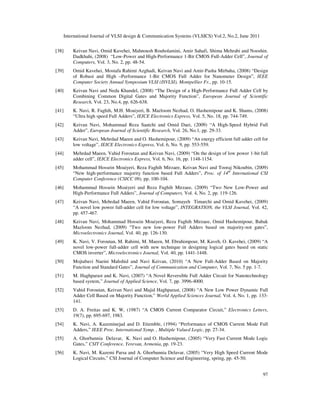 International Journal of VLSI design & Communication Systems (VLSICS) Vol.2, No.2, June 2011
97
[38] Keivan Navi, Omid Kavehei, Mahnoush Rouholamini, Amir Sahafi, Shima Mehrabi and Nooshin.
Dadkhahi, (2008) “Low-Power and High-Performance 1-Bit CMOS Full-Adder Cell”, Journal of
Computers, Vol. 3, No. 2, pp. 48-54.
[39] Omid Kavehei, Mostafa Rahimi Azghadi, Keivan Navi and Amir-Pasha Mirbaha, (2008) “Design
of Robust and High –Performance 1-Bit CMOS Full Adder for Nanometer Design”, IEEE
Computer Society Annual Symposium VLSI (ISVLSI), Montpellier Fr., pp. 10-15.
[40] Keivan Navi and Neda Khandel, (2008) “The Design of a High-Performance Full Adder Cell by
Combining Common Digital Gates and Majority Function”, European Journal of Scientific
Research, Vol. 23, No.4, pp. 626-638.
[41] K. Navi, R. Faghih, M.H. Moaiyeri, B. Mazloom Nezhad, O. Hashemipour and K. Shams, (2008)
“Ultra high speed Full Adders”, IEICE Electronics Express, Vol. 5, No. 18, pp. 744-749.
[42] Keivan Navi, Mohammad Reza Saatchi and Omid Daei, (2009) “A High-Speed Hybrid Full
Adder”, European Journal of Scientific Research, Vol. 26, No.1, pp. 29-33.
[43] Keivan Navi, Mehrdad Maeen and O. Hashemipour, (2009) “An energy efficient full adder cell for
low voltage”, IEICE Electronics Express, Vol. 6, No. 9, pp. 553-559.
[44] Mehrdad Maeen, Vahid Foroutan and Keivan Navi, (2009) “On the design of low power 1-bit full
adder cell”, IEICE Electronics Express, Vol. 6, No. 16, pp. 1148-1154.
[45] Mohammad Hossein Moaiyeri, Reza Faghih Mirzaee, Keivan Navi and Tooraj Nikoubin, (2009)
“New high-performance majority function based Full Adders”, Proc. of 14th
International CSI
Computer Conference (CSICC 09), pp. 100-104.
[46] Mohammad Hossein Moaiyeri and Reza Faghih Mirzaee, (2009) “Two New Low-Power and
High-Performance Full Adders”, Journal of Computers, Vol. 4, No. 2, pp. 119-126.
[47] Keivan Navi, Mehrdad Maeen, Vahid Foroutan, Somayeh Timarchi and Omid Kavehei, (2009)
“A novel low power full-adder cell for low voltage”, INTEGRATION, the VLSI Journal, Vol. 42,
pp. 457-467.
[48] Keivan Navi, Mohammad Hossein Moaiyeri, Reza Faghih Mirzaee, Omid Hashemipour, Babak
Mazloom Nezhad, (2009) “Two new low-power Full Adders based on majority-not gates”,
Microelectronics Journal, Vol. 40, pp. 126-130.
[49] K. Navi, V. Foroutan, M. Rahimi, M. Maeen, M. Ebrahimpour, M. Kaveh, O. Kavehei, (2009) “A
novel low-power full-adder cell with new technique in designing logical gates based on static
CMOS inverter”, Microelectronics Journal, Vol. 40, pp. 1441-1448.
[50] Mojtabavi Naeini Mahshid and Navi Keivan, (2010) “A New Full-Adder Based on Majority
Function and Standard Gates”, Journal of Communication and Computer, Vol. 7, No. 5 pp. 1-7.
[51] M. Haghparast and K. Navi, (2007) “A Novel Reversible Full Adder Circuit for Nanotechnology
based system,” Journal of Applied Science, Vol. 7, pp. 3996-4000.
[52] Vahid Foroutan, Keivan Navi and Majid Haghparast, (2008) “A New Low Power Dynamic Full
Adder Cell Based on Majority Function,” World Applied Sciences Journal, Vol. 4, No. 1, pp. 133-
141.
[53] D. A. Freitas and K. W, (1987) “A CMOS Current Comparator Circuit,” Electronics Letters,
19(7), pp. 695-697, 1983.
[54] K. Navi, A. Kazeminejad and D. Etiemble, (1994) “Performance of CMOS Current Mode Full
Adders,” IEEE Proc. International Symp. , Multiple Valued Logic, pp. 27-34.
[55] A. Ghorbannia Delavar, K. Navi and O. Hashemipour, (2005) “Very Fast Current Mode Logic
Gates,” CSIT Conference, Yerevan, Armenia, pp. 19-23.
[56] K. Navi, M. Kazemi Parsa and A. Ghorbannia Delavar, (2005) “Very High Speed Current Mode
Logical Circuits,” CSI Journal of Computer Science and Engineering, spring, pp. 45-50.
 