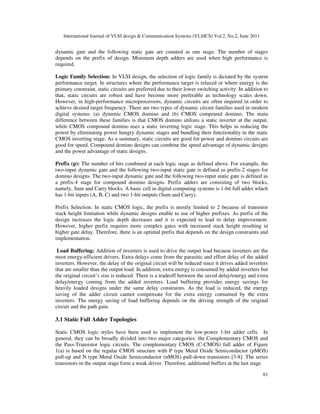 International Journal of VLSI design & Communication Systems (VLSICS) Vol.2, No.2, June 2011
81
dynamic gate and the following static gate are counted as one stage. The number of stages
depends on the prefix of design. Minimum depth adders are used when high performance is
required.
Logic Family Selection: In VLSI design, the selection of logic family is dictated by the system
performance target. In structures where the performance target is relaxed or where energy is the
primary constraint, static circuits are preferred due to their lower switching activity. In addition to
that, static circuits are robust and have become more preferable as technology scales down.
However, in high-performance microprocessors, dynamic circuits are often required in order to
achieve desired target frequency. There are two types of dynamic circuit families used in modern
digital systems: (a) dynamic CMOS domino and (b) CMOS compound domino. The main
difference between these families is that CMOS domino utilizes a static inverter at the output,
while CMOS compound domino uses a static inverting logic stage. This helps in reducing the
power by eliminating power hungry dynamic stages and bundling their functionality in the static
CMOS inverting stage. As a summary, static circuits are good for power and domino circuits are
good for speed. Compound domino designs can combine the speed advantage of dynamic designs
and the power advantage of static designs.
Prefix (p): The number of bits combined at each logic stage as defined above. For example, the
two-input dynamic gate and the following two-input static gate is defined as prefix-2 stages for
domino designs. The two-input dynamic gate and the following two-input static gate is defined as
a prefix-4 stage for compound domino designs. Prefix adders are consisting of two blocks,
namely, Sum and Carry blocks. A basic cell in digital computing systems is 1-bit full adder which
has 1-bit inputs (A, B, C) and two 1-bit outputs (Sum and Carry).
Prefix Selection: In static CMOS logic, the prefix is mostly limited to 2 because of transistor
stack height limitation while dynamic designs enable to use of higher prefixes. As prefix of the
design increases the logic depth decreases and it is expected to lead to delay improvement.
However, higher prefix requires more complex gates with increased stack height resulting in
higher gate delay. Therefore, there is an optimal prefix that depends on the design constraints and
implementation.
Load Buffering: Addition of inverters is used to drive the output load because inverters are the
most energy-efficient drivers. Extra delays come from the parasitic and effort delay of the added
inverters. However, the delay of the original circuit will be reduced since it drives added inverters
that are smaller than the output load. In addition, extra energy is consumed by added inverters but
the original circuit’s size is reduced. There is a tradeoff between the saved delay/energy and extra
delay/energy coming from the added inverters. Load buffering provides energy savings for
heavily loaded designs under the same delay constraints. As the load is reduced, the energy
saving of the adder circuit cannot compensate for the extra energy consumed by the extra
inverters. The energy saving of load buffering depends on the driving strength of the original
circuit and the path gain.
3.1 Static Full Adder Topologies
Static CMOS logic styles have been used to implement the low-power 1-bit adder cells. In
general, they can be broadly divided into two major categories: the Complementary CMOS and
the Pass-Transistor logic circuits. The complementary CMOS (C-CMOS) full adder of Figure
1(a) is based on the regular CMOS structure with P type Metal Oxide Semiconductor (pMOS)
pull-up and N type Metal Oxide Semiconductor (nMOS) pull-down transistors [3-8]. The series
transistors in the output stage form a weak driver. Therefore, additional buffers at the last stage
 