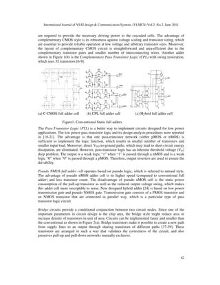 International Journal of VLSI design & Communication Systems (VLSICS) Vol.2, No.2, June 2011
82
are required to provide the necessary driving power to the cascaded cells. The advantage of
complementary CMOS style is its robustness against voltage scaling and transistor sizing, which
are essential to provide reliable operation at low voltage and arbitrary transistor sizes. Moreover,
the layout of complementary CMOS circuit is straightforward and area-efficient due to the
complementary transistor pairs and smaller number of interconnecting wires. Another adder
shown in Figure 1(b) is the Complementary Pass Transistor Logic (CPL) with swing restoration,
which uses 32 transistors [6-9].
(a) C-CMOS full adder cell (b) CPL full adder cell (c) Hybrid full adder cell
Figure1. Conventional Static full adders
The Pass-Transistor Logic (PTL) is a better way to implement circuits designed for low power
applications. The low power pass-transistor logic and its design analysis procedures were reported
in [18-21]. The advantage is that one pass-transistor network (either pMOS or nMOS) is
sufficient to implement the logic function, which results in smaller number of transistors and
smaller input load. Moreover, direct VDD-to-ground paths, which may lead to short-circuit energy
dissipation, are eliminated. However, pass-transistor logic has an inherent threshold voltage (Vth)
drop problem. The output is a weak logic “1” when “1” is passed through a nMOS and is a weak
logic “0” when “0” is passed through a pMOS. Therefore, output inverters are used to ensure the
drivability.
Pseudo NMOS full adder cell operates based on pseudo logic, which is referred to ratioed style.
The advantage of pseudo nMOS adder cell is its higher speed (compared to conventional full
adder) and less transistor count. The disadvantage of pseudo nMOS cell is the static power
consumption of the pull-up transistor as well as the reduced output voltage swing, which makes
this adder cell more susceptible to noise. New designed hybrid adder [24] is based on low power
transmission gate and pseudo NMOS gate. Transmission gate consists of a PMOS transistor and
an NMOS transistor that are connected in parallel way, which is a particular type of pass
transistor logic circuit.
Bridge circuits provide a conditional conjunction between two circuit nodes. Since one of the
important parameters in circuit design is the chip area, the bridge style might reduce area or
increase density of transistors in unit of area. Circuits can be implemented faster and smaller than
the conventional as shown in Figure 2(a). Bridge transistors make it possible to create a new path
from supply lines to an output through sharing transistors of different paths [37-39]. These
transistors are arranged in such a way that validates the correctness of the circuit, and also
preserves pull-up and pull-down networks mutually exclusive.
 
