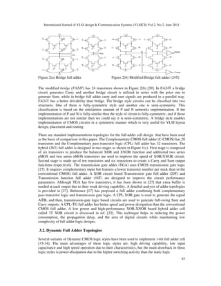 International Journal of VLSI design & Communication Systems (VLSICS) Vol.2, No.2, June 2011
83
Figure 2(a) Bridge full adder Figure 2(b) Modified Bridge full adder (24T)
The modified bridge (FA24T) has 24 transistors shown in Figure 2(b) [39]. In FA24T a bridge
circuit generates Carry and another bridge circuit is utilized in series with the prior one to
generate Sum, while in bridge full adder carry and sum signals are produced in a parallel way.
FA24T has a better drivability than bridge. The bridge style circuits can be classified into two
structures. One of them is fully-symmetric style and another one is semi-symmetric. This
classification is based on the similarities amount of P and N networks implementation. If the
implementation of P and N is fully-similar then the style of circuit is fully-symmetric, and if those
implementations are not similar then we could say it is semi-symmetric. A bridge style enables
implementation of CMOS circuits in a symmetric manner which is very useful for VLSI layout
design, placement and routing.
There are standard implementations topologies for the full-adder cell design that have been used
as the basis of comparison in this paper. The Complementary CMOS full adder (C-CMOS) has 28
transistors and the Complementary pass-transistor logic (CPL) full adder has 32 transistors. The
hybrid (26T) full adder is designed in two stages as shown in Figure 1(c). First stage is composed
of six transistors to produce the balanced XOR and XNOR function and additional two series
pMOS and two series nMOS transistors are used to improve the speed of XOR/XNOR circuit.
Second stage is made up of ten transistors and six transistors to create a Carry and Sum output
functions respectively. The transmission gate adder (TGA) uses CMOS transmission gate logic
[27]. It requires complementary input but features a lower transistor number per stack than in the
conventional CMOS) full adder. A XOR circuit based Transmission gate full adder (20T) and
Transmission function full adder (16T) are designed to improve the circuit performance
parameters. Although TGA has few transistors, it has been shown in [27] that extra buffer is
needed at each output due to their weak driving capability. A detailed analysis of adder topologies
is provided in [27]. Reference [17] has proposed a full adder combining both complementary
pass-transistor logic and transmission gate logic. A CPL XOR gate is used to generate the signal
A⊕B, and then, transmission-gate logic based circuits are used to generate full-swing Sum and
Carry outputs. A CPL-TG full adder has better speed and power dissipation than the conventional
CMOS full adder. A low power and high-performance XOR-XNOR based hybrid adder cell
called 3T XOR circuit is discussed in ref. [32]. This technique helps in reducing the power
consumption, the propagation delay, and the area of digital circuits while maintaining low
complexity of full adder logic designs.
3.2. Dynamic Full Adder Topologies
Several variants of Dynamic CMOS logic styles have been used to implement 1-bit full adder cell
[33-34]. The main advantages of these logic styles are: high driving capability, low input
capacitance and high speed operation due to their characteristics, but the main drawback in these
logic styles is power-dissipation due to the higher switching activity than the static logic
 