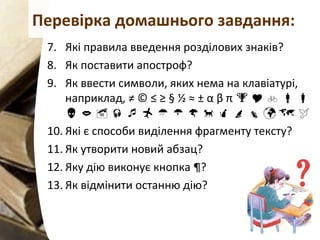 Перевірка домашнього завдання:
7. Які правила введення розділових знаків?
8. Як поставити апостроф?
9. Як ввести символи, яких нема на клавіатурі,
наприклад, ≠ © ≤ ≥ § ½ ≈ ± α β π     
               
10. Які є способи виділення фрагменту тексту?
11. Як утворити новий абзац?
12. Яку дію виконує кнопка ¶?
13. Як відмінити останню дію?
 