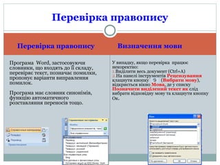 Перевірка правопису Визначення мови
Програма Word, застосовуючи
словники, що входять до її складу,
перевіряє текст, позначає помилки,
пропонує варіанти виправлення
помилок.
Програма має словник синонімів,
функцію автоматичного
розставляння переносів тощо.
У випадку, якщо перевірка працює
некоректно:
1.Виділити весь документ (Ctrl+A)
2.На панелі інструментів Рецензування
клацнути кнопку (Вибрати мову),
відкриється вікно Мова, де у списку
Позначити виділений текст як слід
вибрати відповідну мову та клацнути кнопку
Ок.
Перевірка правопису
 
