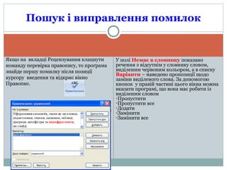 У полі Немає в словнику показано
речення з відсутнім у словнику словом,
виділеним червоним кольором, а в списку
Варіанти – наведено пропозиції щодо
заміни виділеного слова. За допомогою
кнопок у правій частині цього вікна можна
вказати програмі, що вона має робити із
виділеним словом
●Пропустити
●Пропустити все
●Додати
●Замінити
●Замінити все
Пошук і виправлення помилок
Якщо на вкладці Рецензування клацнути
команду перевірка правопису, то програма
знайде першу помилку після позиції
курсору введення та відкриє вікно
Правопис.
 