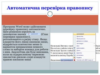 Програма Word може здійснювати
перевірку правопису автоматично.
Цим режимом керують за
допомогою значка (Стан
перевірки правопису),
розташованого в рядку стану. Якщо
клацнути його лівою кнопкою миші,
відкриється контекстне меню із
варіантом виправлення певного
слова та набором команд для роботи
з ним. Аналогічна дія буде виконана,
коли на підкресленому червоною
хвилястою рискою слові клацнути
правою кнопкою миші
Автоматична перевірка правопису
 