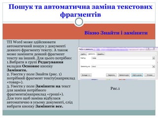 Вікно Знайти і замінити
ТП Word може здійснювати
автоматичний пошук у документі
деякого фрагменту тексту. А також
може замінити деякий фрагмент
тексту на інший. Для цього потрібно:
1.Вибрати в групі Редагування
вкладки Основне кнопку
Замінити.
2. Увести у поле Знайти (рис. 1)
потрібний фрагмент тексту(наприклад
«товар»).
3. Увести у поле Замінити на текст
для заміни потрібного
фрагмента(наприклад «гроші»).
Для того щоб заміна відбулася
автоматично в усьому документі, слід
вибрати кнопку Замінити все.
Пошук та автоматична заміна текстових
фрагментів
Рис.1
 