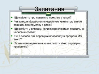 ЗапитанняЗапитання
►  Що свідчить про наявність помилок у тексті?
►  Чи завжди підкреслення червоною хвилястою лінією
свідчить про помилку в слові?
►  Що робити у випадку, коли підкреслюється правильно
написане слово?
►  Які є засоби для перевірки правопису в програмі MS
Word?
►  Якими командами можна викликати вікно перевірки
правопису?
 