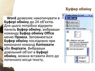 Буфер обміну
Word дозволяє накопичувати в
Буфері обміну до 24 об'єктів.
Для цього потрібно відкрити
панель Буфер обміну, вибравши
команду Буфер обміну Office
меню Правка. Заповнюється
Буфер обміну послідовно при
виконанні команд Копіювати
або Вирізати. Вибравши
довільний об'єкт в Буфері
обміну, можна вставити його до
поточного місця тексту.
 