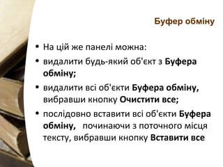 Буфер обміну
• На цій же панелі можна:
• видалити будь-який об'єкт з Буфера
обміну;
• видалити всі об'єкти Буфера обміну,
вибравши кнопку Очистити все;
• послідовно вставити всі об'єкти Буфера
обміну, починаючи з поточного місця
тексту, вибравши кнопку Вставити все
 