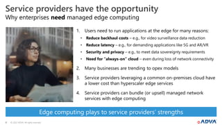 © 2022 ADVA. All rights reserved.
4
Why enterprises need managed edge computing
Service providers have the opportunity
1. Users need to run applications at the edge for many reasons:
• Reduce backhaul costs – e.g., for video surveillance data reduction
• Reduce latency – e.g., for demanding applications like 5G and AR/VR
• Security and privacy – e.g., to meet data sovereignty requirements
• Need for “always-on” cloud – even during loss of network connectivity
2. Many businesses are trending to opex models
3. Service providers leveraging a common on-premises cloud have
a lower cost than hyperscaler edge services
4. Service providers can bundle (or upsell) managed network
services with edge computing
Edge computing plays to service providers’ strengths
 