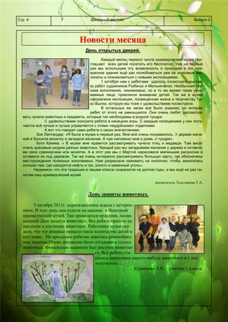 Школьный вестникСтр. 4 Выпуск 2
Новости месяца
День открытых дверей.
Каждый месяц первого числа краеведческий музей при-
глашает всех детей посетить его бесплатно. Уже не первый
раз мы используем эту возможность и приходим в это пре-
красное здание ещё раз полюбоваться уже на знакомые экс-
понаты и познакомиться с новыми экспозициями.
1 октября нам с ребятами удалось посмотреть выстав-
ку работ художников Рыбачук и Мельниченко. Необычная тех-
ника исполнения, незнакомые, но в то же время такие узна-
ваемые лица, привлекли внимание детей. Так же в музее
оформлена экспозиция, посвящённая жизни и творчеству Ты-
ко Вылки, которую мы тоже с удовольствием посмотрели.
В остальных же залах всё было знакомо, но интерес
ребят от этого не уменьшился. Они очень любят рассматри-
вать чучела животных и предметы, которые так необходимы в родной тундре.
С удовольствием поиграли ребята в ненецкие игры. С каждым посещением у них полу-
чается всё лучше и лучше управляется с этими «мудрёными» поделками.
А вот что говорят сами ребята о своих впечатлениях:
Зоя Лаптандер: «Я была в музее в первый раз. Мне всё очень понравилось. У дерева жела-
ний я бросила монетку и загадала желание. А чум напомнил мне о доме, о тундре».
Катя Канева: « В музее мне нравится рассматривать чучела птиц и медведя. Там висят
очень красивые шкурки разных животных. Каждый раз мы загадываем желания у дерева и оставля-
ем свои сувенирчики или монетки. А в этот раз мы с Мартой нарисовали маленькие рисуночки и
оставили их под деревом. Так же очень интересно рассматривать большую карту, где обозначены
месторождения полезных ископаемых. Нам разрешали нажимать на кнопочки, чтобы зажигались
огоньки там, где находятся нефть и газ, золото и каменный уголь».
Надеемся, что эта традиция в нашем классе сохранится на долгие годы, и мы ещё не раз по-
сетим наш краеведческий музей.
воспитатель Толстикова Т.А.
День защиты животных.
5 октября 2011г. первоклассники ждали с нетерпе-
нием. В этот день они ездили на машине в Ненецкий
краеведческий музей. Там проводился праздник, посвя-
щенный Дню защиты животных. Все ребята пришли на
праздник в костюмах животных. Работники музея ска-
зали, что это впервые пришло такое количество детей в
костюмах. На празднике ребятам давались разнообраз-
ные задания. Очень интересно было отгадывать голоса
животных. Финальным заданием был рисунок животно-
го. Все ребята ста-
рались нарисовать какого-нибудь животного и у них
получилось…
Кузнецова Л.П. – учитель 1 класса.
 