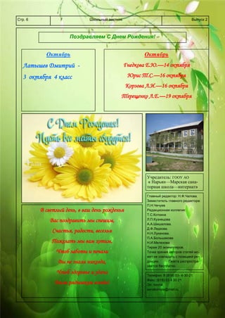 Школьный вестникСтр. 6 Выпуск 2
Поздравляем С Днем Рождения!
Октябрь
Латышев Дмитрий -
3 октября 4 класс
Октябрь
Гнедкова Е.Ю.—14 октября
Юрис Т.С.—16 октября
Корзова Л.И.—16 октября
Терещенко Л.Е.—19 октября
Учредитель: ГООУ АО
« Нарьян—Марская сана-
торная школа—интернат»
Главный редактор: Н.Ф.Чалова.
Заместитель главного редактора:
П.Н.Чечуев
Редакционная коллегия:
Т.С.Коткина
Л.П.Кузнецова
А.А.Шишалова.
Д.Ф.Ледкова.
Н.Н.Луканова.
П.А.Большакова
Н.И.Мелехова
Тираж 20 экземпляров.
Точка зрения авторов статей мо-
жет не совпадать с позицией ре-
дакции. Газета распростра-
няется бесплатно.
В светлый день, в ваш день рожденья
Вас поздравить мы спешим,
Счастья, радости, веселья
Пожелать мы вам хотим,
Чтоб заботы и печали
Вы не знали никогда,
Чтоб здоровье и удача
Были рядышком всегда!
Телефон: 8 (818) 53- 4-30-21
Факс: (818) 53 4 30 21
Эл. почта:
sanatornaia@mail.ru
 