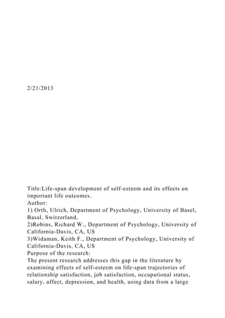 2/21/2013
Title:Life-span development of self-esteem and its effects on
important life outcomes.
Author:
1) Orth, Ulrich, Department of Psychology, University of Basel,
Basal, Switzerland,
2)Robins, Richard W., Department of Psychology, University of
California-Davis, CA, US
3)Widaman, Keith F., Department of Psychology, University of
California-Davis, CA, US
Purpose of the research:
The present research addresses this gap in the literature by
examining effects of self-esteem on life-span trajectories of
relationship satisfaction, job satisfaction, occupational status,
salary, affect, depression, and health, using data from a large
 
