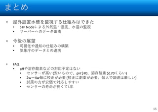 まとめ
15
• 屋外設置水槽を監視する仕組みはできた
• STP Nodeによる外気温・湿度、水温の監視
• サーバーへのデータ蓄積
• 今後の展望
• 可視化や通知の仕組みの構築
• 気象庁のデータとの連携
• FAQ
• pHや溶存酸素などの対応予定はない
• センサーが高い(安いもので、pH $70、溶存酸素 $170くらい)
• 2w～4w毎に校正が必要 (校正に劇薬が必要、個人で調達は厳しい)
• 試薬の方が安価で対応しやすい
• センサーの寿命が長くて1年
 