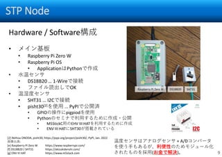STP Node
9
Hardware / Software構成
• メイン基板
• Raspberry Pi Zero W
• Raspberry Pi OS
• ApplicationはPythonで作成
• 水温センサ
• DS18B20 … 1-Wireで接続
• ファイル読出しでOK
• 温湿度センサ
• SHT31 … I2Cで接続
• pisht30[2]を使用 … PyPIで公開済
• GPIOの操作にpigpiodを使用
• Pythonのセミナで利用するために作成・公開
• M5StickC用のEHV III HATを利用するために作成
• ENV III HATにSHT30が搭載されている
Raspberry Pi Zero W DS18B20 SHT31
[2] Akihisa ONODA, pisht30, https://pypi.org/project/pisht30/, PyPI, Jan. 2022
画像出典:
[e] Raspberry Pi Zero W https://www.raspberrypi.com/
[f] DS18B20 / SHT31 https://akizukidenshi.com/
[g] ENV III HAT https://www.m5stack.com
温度センサはアナログセンサ + A/Dコンバータ
を使う手もあるが、利便性のためモジュール化
されたものを採用(お金で解決)。
 
