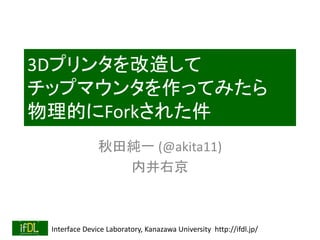 Interface Device Laboratory, Kanazawa University http://ifdl.jp/
3Dプリンタを改造して
チップマウンタを作ってみたら
物理的にForkされた件
秋田純一 (@akita11)
内井右京
 