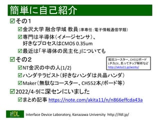 2022/12/4 Interface Device Laboratory, Kanazawa University http://ifdl.jp/
簡単に自己紹介
その１
金沢大学 融合学域 教員（準専任：電子情報通信学類）
専門は半導体（イメージセンサ）、
好きなプロセスはCMOS 0.35um
最近は「半導体の民主化」についても
その２
NT金沢の中の人(1/2)
ハンダテラピスト（好きなハンダは共晶ハンダ）
Maker（無駄なコースター、CH552本/ボード等）
2022/4-9に深センにいました
まとめ記事 https://note.com/akita11/n/n866effcda43a
抵抗コースター、CH552ボード
LチカLSI、炙ってチップ解析など
http://akita11.jp/works/
 