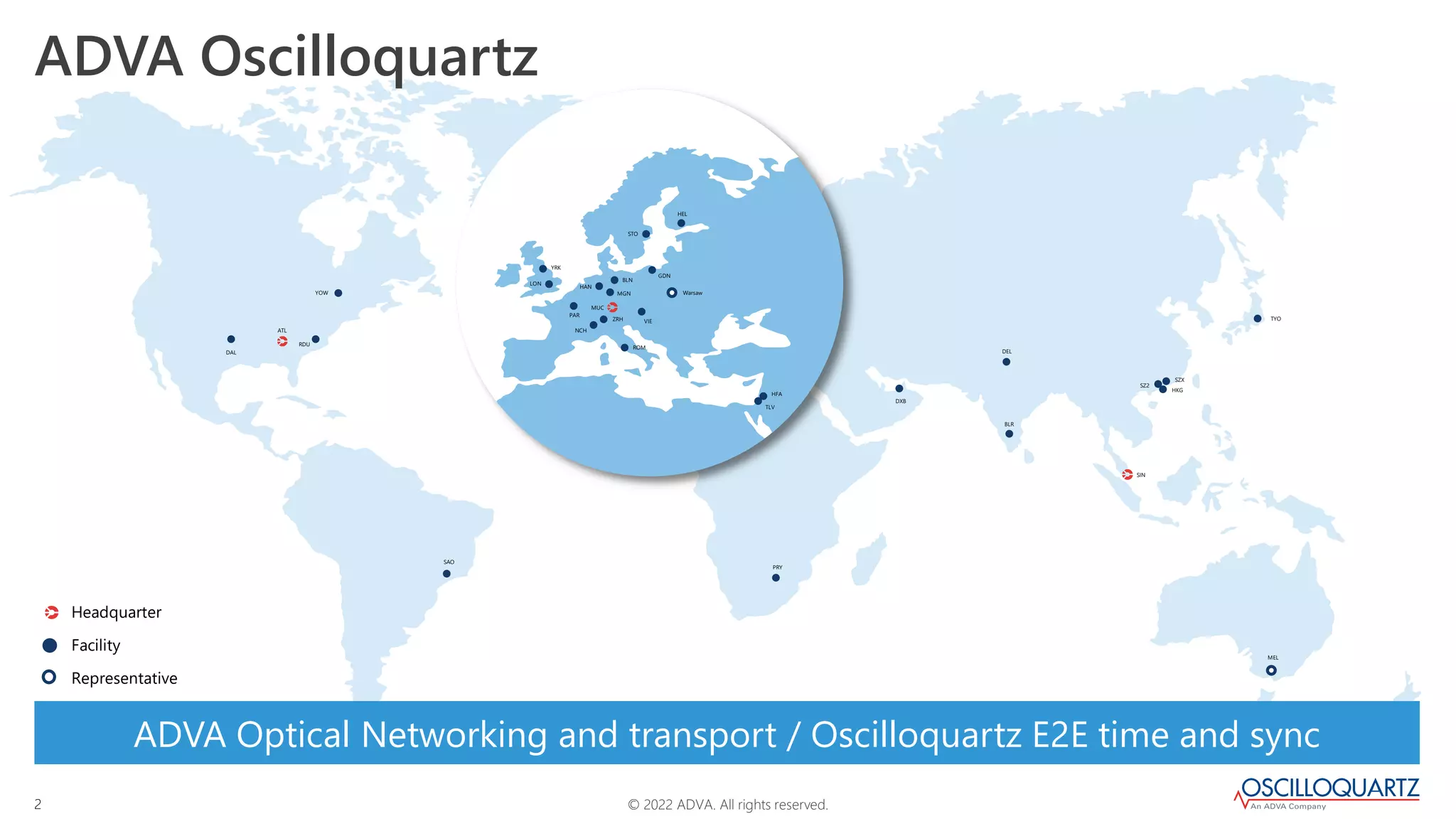 © 2022 ADVA. All rights reserved.
2
Headquarter
Facility
Representative
MGN
BLN
HAN
MUC
LON
YRK
STO
HEL
PAR
GDN
VIE
ROM
NCH
ZRH
TLV
HFA
PRY
SAO
ATL
DXB
MEL
TYO
BLR
DEL
SIN
SZX
SZ2
HKG
DAL
RDU
YOW Warsaw
ADVA Oscilloquartz
ADVA Optical Networking and transport / Oscilloquartz E2E time and sync
 