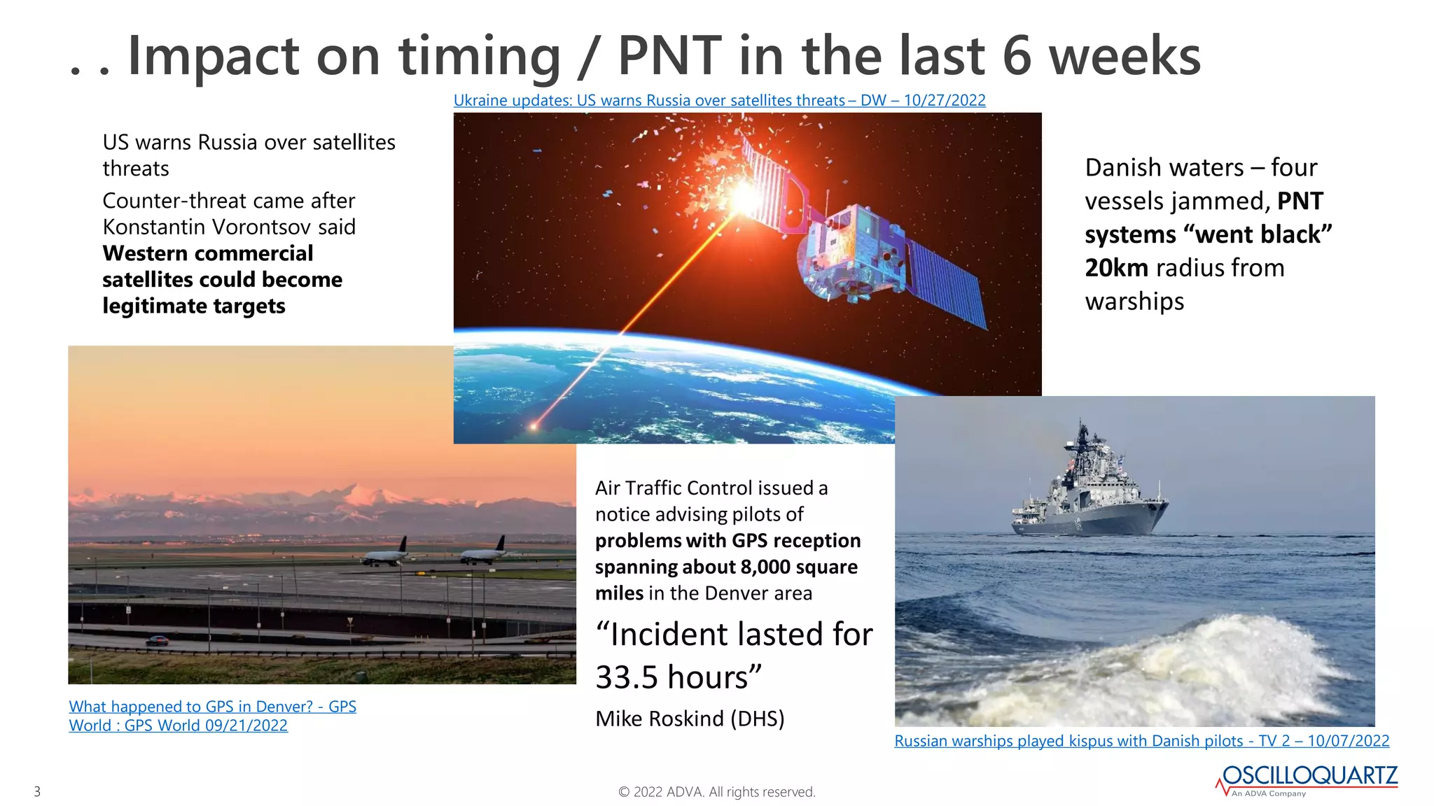 © 2022 ADVA. All rights reserved.
3
. . Impact on timing / PNT in the last 6 weeks
What happened to GPS in Denver? - GPS
World : GPS World 09/21/2022
Ukraine updates: US warns Russia over satellites threats – DW – 10/27/2022
US warns Russia over satellites
threats
Counter-threat came after
Konstantin Vorontsov said
Western commercial
satellites could become
legitimate targets
Danish waters – four
vessels jammed, PNT
systems “went black”
20km radius from
warships
Air Traffic Control issued a
notice advising pilots of
problems with GPS reception
spanning about 8,000 square
miles in the Denver area
“Incident lasted for
33.5 hours”
Mike Roskind (DHS)
Russian warships played kispus with Danish pilots - TV 2 – 10/07/2022
 