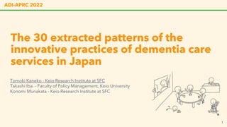 The 30 extracted patterns of the
innovative practices of dementia care
services in Japan
ADI-APRC 2022
Tomoki Kaneko - Keio Research Institute at SFC
Takashi Iba - Faculty of Policy Management, Keio University
Konomi Munakata - Keio Research Institute at SFC
1
 