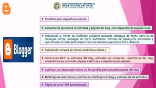  Plantillas para dispositivos móviles.
 Comentarios opcionales en entradas y páginas del blog, con respuestas de segundo nivel.
 Publicación a través de teléfonos celulares mediante mensajes de texto Servicio de
mensajes cortos, mensajes de texto multimedia. Sistema de mensajería multimedia y
aplicaciones oficiales para dispositivos con sistemas operativos iOS o Android.
 Publicación a través de correo electrónico (Gmail.).
 Sindicación RSS de entradas del blog, entradas por etiquetas, comentarios del blog,
comentarios por entradas, páginas estáticas y comentarios por páginas.
 Lightbox, un visualizador nativo de fotografías para las publicaciones del blog.
 Metatags de descripción y rastreo de robots para el blog y cada una de las entradas.
 Página de error 404 personalizada.
 