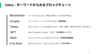 Intro：キーワードからみるブロックチェーン
Blockchain
Crypto
Token
NFT
DAO
X to Earn
イーサリアムなどの「ブロックチェーンメインネット」
ビットコイン、イーサリアムなどの「暗号資産」
ブロックチェーン上で生成されたモノ（FT、NFT、ガバナンストークンなど）
Non-Fungible Token、つまり「非代替性トークン」
ソフトウェアによって成り立っている「分散型自律組織」
Move to Earn、Learn to Earnなど「ながら稼ぐ」
3
 