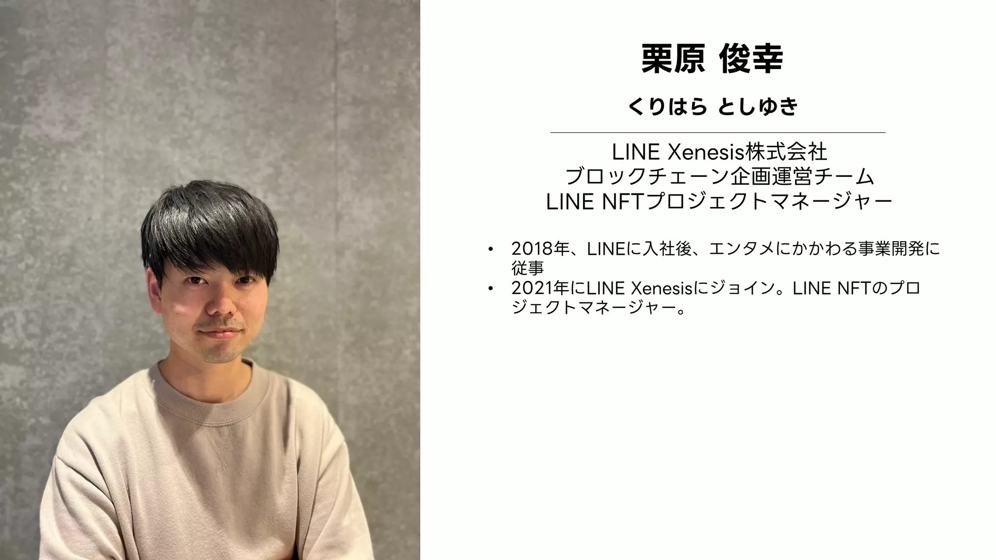 Profile
Image
栗原 俊幸
くりはら としゆき
LINE Xenesis株式会社
ブロックチェーン企画運営チーム
LINE NFTプロジェクトマネージャー
• 2018年、LINEに入社後、エンタメにかかわる事業開発に
従事
• 2021年にLINE Xenesisにジョイン。LINE NFTのプロ
ジェクトマネージャー。
 