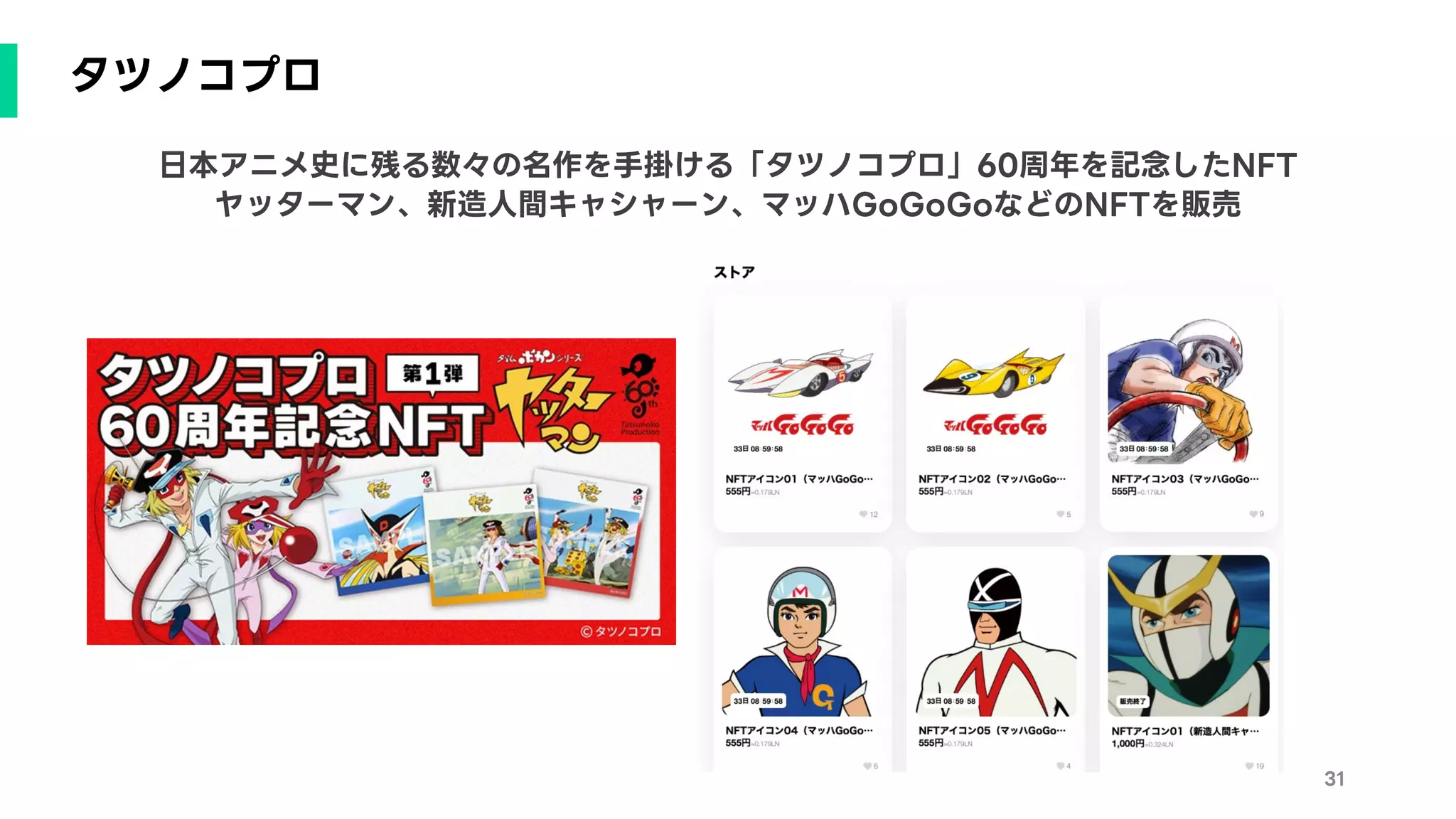 タツノコプロ
31
日本アニメ史に残る数々の名作を手掛ける「タツノコプロ」60周年を記念したNFT
ヤッターマン、新造人間キャシャーン、マッハGoGoGoなどのNFTを販売
 