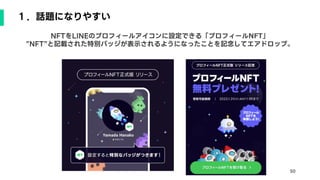 50
１．話題になりやすい
NFTをLINEのプロフィールアイコンに設定できる「プロフィールNFT」
”NFT”と記載された特別バッジが表示されるようになったことを記念してエアドロップ。
 