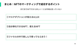 58
まとめ：NFTのマーケティングで成功するポイント
①マスアダプションが狙えるUI,UX
②自分事化できるNFT、使えるNFT
③ファネルの中で楽しんで使ってもらおう！
まだまだNFTだからほしい！には市場は至っていない
 