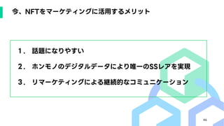 46
今、NFTをマーケティングに活用するメリット
１. 話題になりやすい
２. ホンモノのデジタルデータにより唯一のSSレアを実現
３. リマーケティングによる継続的なコミュニケーション
 