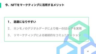 49
今、NFTをマーケティングに活用するメリット
１. 話題になりやすい
２. ホンモノのデジタルデータにより唯一のSSレアを実現
３. リマーケティングによる継続的なコミュニケーション
 