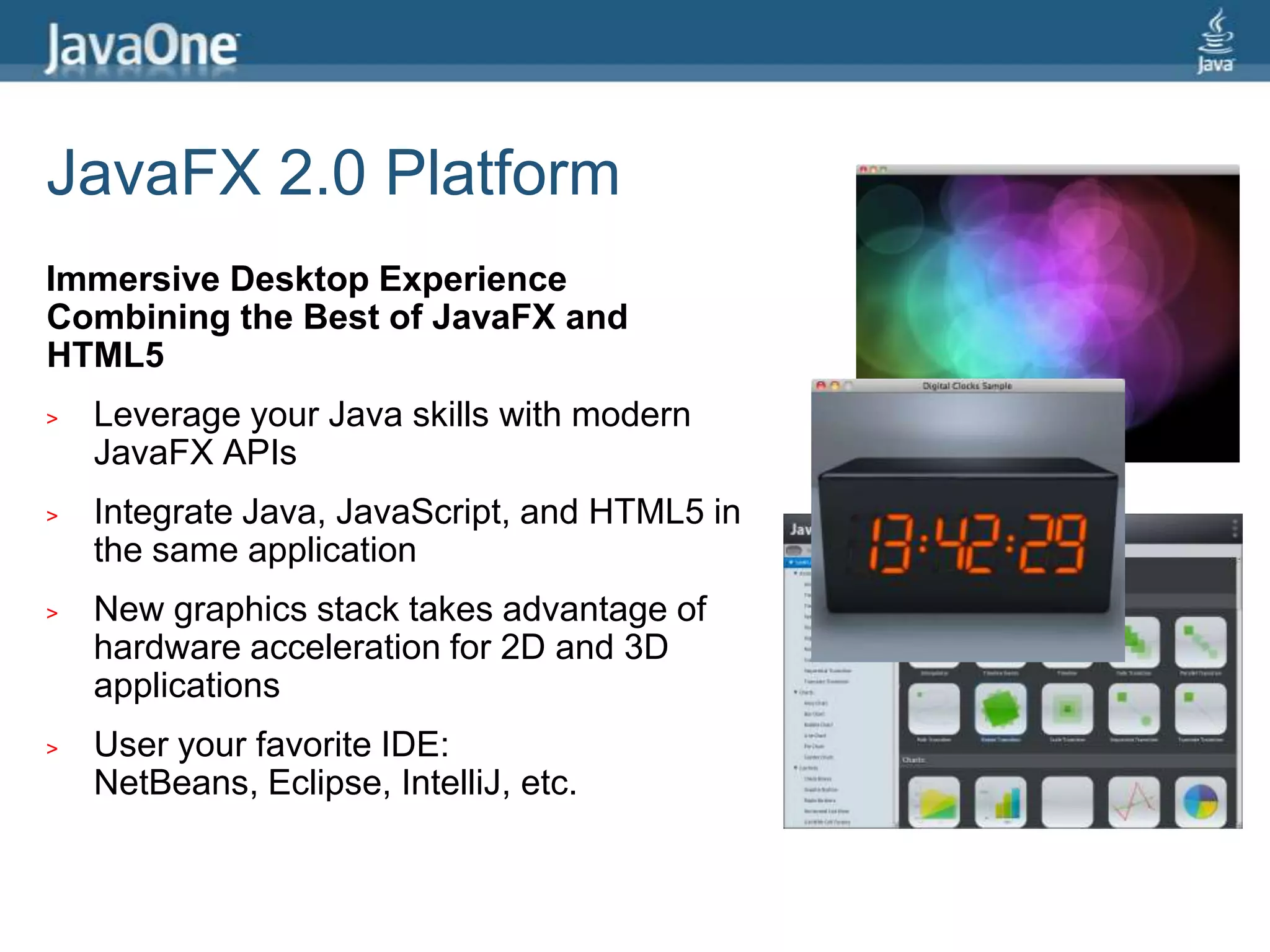 JavaFX 2.0 PlatformImmersive Desktop Experience Combining the Best of JavaFX and HTML5Leverage your Java skills with modern JavaFX APIsIntegrate Java, JavaScript, and HTML5 in the same applicationNew graphics stack takes advantage of hardware acceleration for 2D and 3D applicationsUser your favorite IDE: NetBeans, Eclipse, IntelliJ, etc.