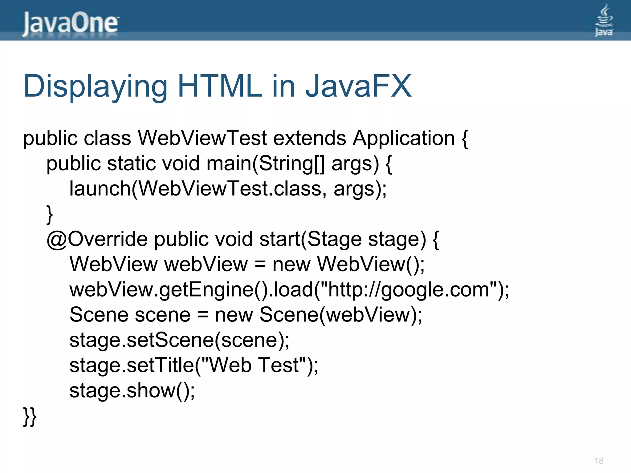 Displaying HTML in JavaFXpublic class WebViewTest extends Application {    public static void main(String[] args) {launch(WebViewTest.class, args);}    @Override public void start(Stage stage) {WebViewwebView = new WebView();webView.getEngine().load("http://google.com");Scene scene = new Scene(webView);stage.setScene(scene);stage.setTitle("Web Test");stage.show();}}18