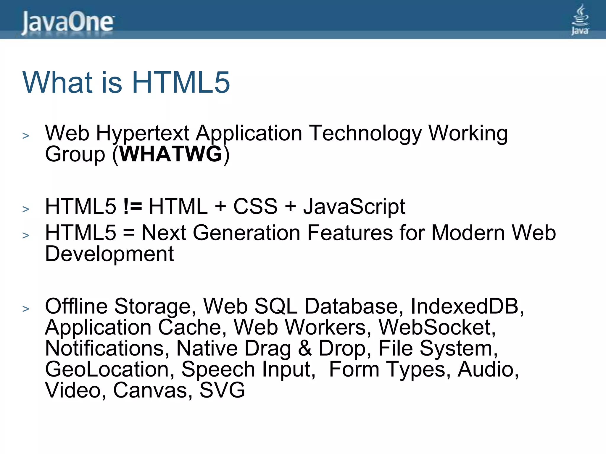What is HTML5Web Hypertext Application Technology Working Group (WHATWG)HTML5 != HTML + CSS + JavaScriptHTML5 = Next Generation Features for Modern Web DevelopmentOffline Storage, Web SQL Database, IndexedDB, Application Cache, Web Workers, WebSocket, Notifications, Native Drag & Drop, File System, GeoLocation, Speech Input,  Form Types, Audio, Video, Canvas, SVG