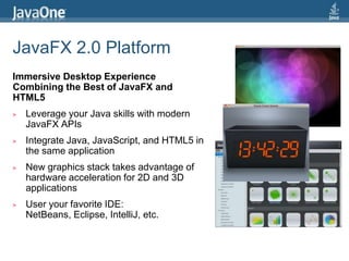 JavaFX 2.0 PlatformImmersive Desktop Experience Combining the Best of JavaFX and HTML5Leverage your Java skills with modern JavaFX APIsIntegrate Java, JavaScript, and HTML5 in the same applicationNew graphics stack takes advantage of hardware acceleration for 2D and 3D applicationsUser your favorite IDE: NetBeans, Eclipse, IntelliJ, etc.