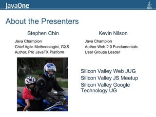 About the PresentersStephen ChinKevin NilsonJava ChampionJava ChampionChief Agile Methodologist, GXSAuthor Web 2.0 FundamentalsAuthor, Pro JavaFX PlatformUser Groups LeaderSilicon Valley Web JUGSilicon Valley JS MeetupSilicon Valley Google Technology UG